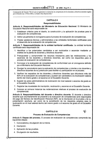 DECRETO Nún.GRc2            715         de 2009 Hoja N°, 3

  Cootinuación del Decreto "Por el cual se reglamenta la evaluación de competencias de los docentes y directivos docentes regidos
  por el Decreto Ley 1278 de 2002 y se dictan otras disposiciones."

  ----.------------.---.--------.---.-------.--------.---._--._----------------------------._--._---------------._--.-------.

                                                           CAPíTULO 11
                                                      Responsabilidades
  Articulo 6. Responsabilidades   del Ministerio                          de Educación           Nacional.       El Ministerio de
  Educación Nacional será responsable de:
    1. Establecer criterios para el diseño, la construcción y la aplicación de pruebas para la
       evaluación de competencias.
    2. Definir anualmente el cronograma para el proceso de evaluación de competencias.
    3. Prestar asistencia técnica y administrativa a las entidades territoriales certificadas para
       el desarrollo de la evaluación de competencias.
  Artículo 7. Responsabilidades                   de la entidad         territorial     certificada.       La entidad territorial
  certificada será responsable de:
    1. Identificar a los potenciales candidatos a ser reubicados                                  o ascender mediante un
       análisis de la planta de docentes y directivos docentes.
    2. Presupuestar y comprometer los recursos necesarios para las reubicaciones y los
       ascensos de los docentes y directivos docentes, así como los requeridos para el
       proceso de evaluación de competencias.
    3. Convocar a la evaluación de competencias de conformidad con el cronograma definido
       por el Ministerio de Educación Nacional.
    4. Divulgar la convocatoria para la evaluación de competencias y orientar a los docentes y
       directivos docentes de su jurisdicción para facilitar su particípación en el proceso.
    5. Verificar los requisitos de los docentes y directivos docentes que obtuvieron más del
       80% en la evaluación de competencias y pueden ser candidatos a la reubicación salarial
       dentro del mismo grado o al ascenso en el Escalafón Docente.
   6. Expedir los actos administrativos de reubicación de nivel salarial o ascenso de grado en
      el Escalafón Docente.
   7. Registrar las novedades de inscripción, reubicación y ascenso en el Escalafón Docente.
   8. Conocer en primera instancia las reclamaciones relativas al proceso de evaluación de
      competencias.
  Artículo 8. Responsabilidades       del docente o directivo docente. El docente o directivo
  docente que voluntariamente se presente a la evaluación de competencias será responsable
  del pago del Número de Identificación Personal (NIP), de la inscripción en la prueba y de su
  presentación oportuna, así como de la acreditación de los requisitos exigidos para la
  reubicación en el nivel salarial dentro del mismo grado o el ascenso de grado en el Escalafón
  Docente.


                                                          CAPíTULO 111
                                     Proceso de Evaluación               de Competencias
  Articulo 9. Etapas del proceso.                 El proceso de evaluación de competencias comprende las
  siguientes etapas:
   1. Convocatoria y divulgación de la misma.
   2. Inscripción.
   3. Aplicación de las pruebas.
   4. Divulgación de resultados.


;.~-.----------------------_                                                                                                   ......•
 