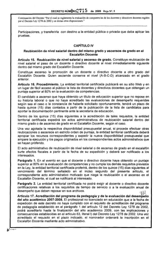 DECRETO        NúM€Ro2715                 de 2009      Hoja N°. 5

Continuación del Decreto "Por el cual se reglamenta la evaluación de competencias de los docentes y directivos docentes regidos
por el Decreto Ley 1278 de 2002 y se dictan otras disposiciones."

---------------------------------------------------------------------------------------------------------------------------
Participaciones, y transferirla             con destino a la entidad pública o privada que deba aplicar las
pruebas.


                                                          CAPíTULO IV
     Reubicación          de nivel salarial dentro del mismo grado y ascensos                                de grado en el
                                             Escalafón Docente
Artículo 15. Reubicación de nivel salarial y ascenso de grado. Constituye reubicación de
nivel salarial el paso de un docente o directivo docente al nivel inmediatamente siguiente
dentro del mismo grado del Escalafón Docente.
Constituye ascenso la promoción de un docente o directivo docente a otro grado del
Escalafón Docente. Quien asciende conserva el nivel (A-B-C-D) alcanzado en el grado
anterior.
Artículo 16. Procedimiento.    La entidad territorial certificada publicará en su sitio Web y en
un lugar de fácil acceso al público la lista de docentes y directivos docentes que obtengan un
puntaje superior al 80% en la evaluación de competencias.
El candidato a ascenso que haya obtenido un título de educación superior que no repose en
su historia laboral o que no haya acreditado las evaluaciones de desempeño requeridas
según sea el caso o la constancia de haberla solicitado oportunamente, tendrá un plazo de
hasta quince (15) dias contados a partir de la publicación de la lista de candidatos para
aportar la documentación pertinente ante la secretaria de educación.
Dentro de los quince (15) dias siguientes a la acreditación de tales requisitos, la entidad
territorial certificada expedirá los actos administrativos de reubicación salarial dentro del
mismo grado o de ascenso de grado en el Escalafón Docente, según el caso.
Una vez agotada la respectiva disponibilidad presupuestal anual, si procede efectuar otras
reubicaciones o ascensos en estricto orden de puntaje, la entidad territorial certificada deberá
apropiar los recursos correspondientes y expedir la nueva disponibilidad presupuestal que
ampare la ejecución y los pagos originados en los correspondientes actos administrativos que
se hayan proferido.
El acto administrativo de reubicación de nivel salarial o de ascenso de grado en el escalafón
surte efectos fiscales a partir de la fecha de su expedición y deberá ser notificado a los
interesados.
Parágrafo 1. En el evento en que el docente o directivo docente haya obtenido un puntaje
superior al 80% en la evaluación de competencias y no cumpla los demás requisitos previstos
en la Ley, la entidad territorial certificada proferirá, dentro de los quince (15) días siguientes al
vencimiento del término señalado en el inciso segundo del presente artículo, el
correspondiente acto administrativo motivado que niega la reubicación o el ascenso en el
Escalafón Docente, el cual se notificará al interesado.
Parágrafo 2. La entidad territorial certificada no podrá exigir al docente o directivo docente
certificaciones relativas a los requisitos de tiempo de servicio o a la evaluación anual de
desempeño que deben reposar en sus archivos.                                                                                  .N
Articulo 17. Acreditación del programa de pedagogía y de la evaluación del desempeño
del año académico 2007-2008. El profesional no licenciado en educación que a la fecha de
expedición de este decreto no haya cumplido con el requisito de acreditación del programa
de pedagogía establecido en el parágrafo 1 del artículo 12 del Decreto Ley 1278 de 2002,
podrá acreditarlo hasta la finalización del año académico 2009, con las implicaciones y
consecuencias establecidas en el artículo 63, literal 1) del Decreto Ley 1278 de 2002. Una vez
acreditado el requisito en el plazo indicado, el nominador ordenará la inscripción en el
Escalafón Docente mediante acto administrativo.
 
