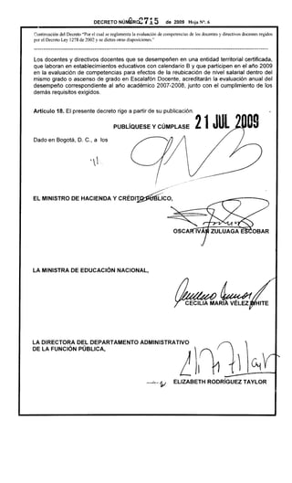 DECRETONún¡@Rce715                        de 2009 Hoja N°. 6

Continuación del Decreto "Por el cual se reglamenta la evaluaciÓn de competencias de los docentes y directivos docentes regidos
por el Decreto Ley 1278 de 2002 y se dictan otras disposiciones."

---------------------------------------------------------------------------------------------------------------------------
Los docentes y directivos docentes que se desempeñen en una entidad territorial certificada,
que laboran en establecimientos educativos con calendario B y que participen en el año 2009
en la evaluación de competencias para efectos de la reubicación de nivel salarial dentro del
mismo grado o ascenso de grado en Escalafón Docente, acreditarán la evaluación anual del
desempeño correspondiente al año académico 2007-2008, junto con el cumplimiento de los
demás requisitos exigidos.


Artículo     18. El presente decreto rige a partir de su publicación.

                                              PUBLíaUESE            y CÚMPLASE               21 JUL DD9
Dado en Bogotá, D. C., a los




LA MINISTRA DE EDUCACiÓN NACIONAL,




LA DIRECTORA DEL DEPARTAMENTO
DE LA FUNCiÓN PÚBLICA,
                                                             ADMINISTRATIVO
                                                                                    L)11
                                                                 -'1V           ELlZABETH           RODRíGUEZ TAYLOR
 