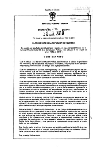 República de Colombia




                                MINISTERIO DE MINAS Y ENERGIA




                   Por el cual se reglamenta parcialmente la Ley 1382 de 2010


                  EL PRESIDENTE       DE LA REPUBLlCA       DE COLOMBIA


  En uso de sus facultades constitucionales y legales, en especial las conferidas por el
 numeral 11 del articulo 189 de la Constitución Política, y los articulos 6, 10, 12 Y 30 de
                                 la Ley 1382 de 2010, y

                                  CONSIDERANDO

Que el articulo 332 de la Constitución Política, determina que el Estado es propietario
del subsuelo y de los recursos naturales no renovables, sin perjuicio de los derechos
adquiridos y perfeccionados con arreglo a las leyes preexistentes.

Que el 9 de febrero de 2010 se promulgó la Ley 1382 que modifica la Ley 685 de 2001
de tal manera que se hace necesario precisar la aplicación de la ley en aquellas
materias objeto de modificación, tales como: Mineria tradicional, legalización de la
actividad minera incluidas la realizada con minidragas, autorizaciones temporales y
prórroga y renovación de los contratos de concesión minera.

Que las explotaciones de los recursos mineros de propiedad del Estado requieren de
conformidad con la ley, estar amparadas por un titulo minero registrado y vigente que
las autorice y por un instrumento administrativo de manejo y control ambiental otorgado
por la Autoridad Ambiental competente, por lo que se hace necesario reglamentar el
procedimiento al cual se someterán los explotadores, los grupos y asociaciones de
minería tradicional que exploten minas de propiedad estatal sin título inscrito en el
Registro Minero Nacional ni autorizaciones ambientales.

Que el articulo 30 de la Ley 1382 de 2010 establece una protección especial en los
departamentos sellalados en el articulo 309 de la Constitución Politica y adicionalmente
en el departamento del Chocó, donde existe explotación de pequella mineria con la
utilización de minidragas de motores hasta de 60 caballos de fuerza, concediéndole un
plazo de hasta dos (2) allos para legalizar dicha actividad.

 Que el artículo 10 ibidem modificó el articulo 116 del Código de Minas estableciendo el
 arbitramento técnico para definir el precio de los materiales de construcción, en caso de
 no existir acuerdo entre los titulares del contrato de concesión minera y los interesados
 en una solicitud de Autorización Temporal, y dado que el proceso arbitral puede
 retardarse y la infraestructura pública requiere la disponibilidad inmediata de los          ~,
 materiales de construcción, se hace necesario adoptar un mecanismo transitorio que
facilite dicha disponibilidad, y que garantice al concesionario minero recibir el precio
justo por sus materiales.

Que de otra parte, el artículo 6 de la misma ley también modificó el articulo 77 de la Ley
685 de 2001, el cual regula la prórroga y renovación del contrato de concesión minera,
de tal manera que se hace necesario precisar la aplicación de la ley.

Que en virtud de lo anterior,
 
