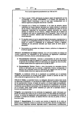 DECRETO                    271       :--
                                 ..,.~,
                                            DE                                        Hoja No. 3 de 9


                   Por el cual se reglamenta     parcialmente   la Ley 1382 de 2010




         2. Plano a escala 1:5000, delimitando el pollgono objeto de legalización por las
            coordenadas que señale INGEOMINAS o la Entidad que administre el
            Catastro Minero Colombiano y que en todo caso corresponderá con el
            sistema vigente de cartografia nacional de Colombia.

         3. Fotocopia de la Cédula de Ciudadania, si se trata de persona natural;
            tratándose de Grupos deberán demostrar por medios idóneos la existencia
            de los mismos y fotocopia de la Cédula de Ciudadanía de cada uno de los
            integrantes; tratándose de Asociaciones deberán demostrar por medios
            idóneos la existencia de los mismos y allegar fotocopia de la Cédula de
            Ciudadania sólo para el representante de la Asociación. Para la firma del
            contrato de concesión, deberán estar formalmente constituidos con objeto
            social adecuado.

        4. En aquellos casos en que la capacidad legal de los grupos y asociaciones no
           cumplan con la antigüedad prevista en el articulo 1° del presente Decreto, se
           tendrá en cuenta la antigüedad de la explotación minera a legalizar,
           realizada por las personas naturales que hacen parte de dicho grupo o
           asociación

        5. Documentos que acrediten los trabajos mineros, conforme a lo dispuesto en
           el articulo siguiente.

 Articulo 5. Acreditación de trabajos mineros. Con el fin de acreditar los trabajos de
 minería tradicional, los interesados en las solicitudes de legalización presentarán
 documentación comercial y técnica, entendiéndose por tales:

    a) Documentación Comercial. Facturas o comprobantes de venta del mineral,
       comprobantes de pago de regalías y/o cualquier otro documento que demuestre
       el ejercicio de la actividad minera sin interrupción por espacio de cinco (5) años,
       contados desde antes de la vigencia de la Ley 685 de 2001.

    b) Documentación Técnica. Planos u otros documentos de naturaleza técnica
       donde se demuestre que los avances y desarrollos mineros corresponden al
       ejercicio de la actividad minera sin interrupción por espacio de cinco (5) años,
       contados desde antes de la vigencia de la Ley 685 de 2001.

Parágrafo. La existencia mínima de la explotación se acreditará por el solicitante
mediante los documentos y/o pruebas antes citados, durante un periodo de diez (10)
ailos, antes de la vigencia de la Ley 1382 de 2010.

Articulo 6. Visitas. La autoridad minera o su delegada, efectuará la visita al sitio donde
se desarrolla la explotación, la cual tendrá por objeto verificar la ubicación y antigüedad
de las explotaciones mineras, el estado de avance y el mineral objeto de explotación,
las condiciones de seguridad, la no presencia de menores en la explotación y las demás
condiciones que se estimen pertinentes, a fin de determinar la pertinencia de continuar
con el proceso. Estas visitas podrán realizarse por parte de la autoridad minera o
terceros autorizados por esta.
                                                                                                        ~¡:
Parágrafo. Los proponentes de las solicitudes de legalízación, serán informados por
escrito de la fecha de la visita con por lo menos quince (15) dias hábiles de anticipación.
Cuando la solicitud de legalización esté superpuesta a una propuesta de contrato de
concesión o contrato de concesión, se deberá informar a las dos (2) partes, la fecha y
hora de la visita.

Articulo 7. Requerimiento. En el evento que durante el desarrollo de la visita se
detecte que la explotación minera no cumple con los requisitos técnicos, de seguridad e
higiene minera, seguridad industrial, seguridad social o restricciones o prohibiciones
 