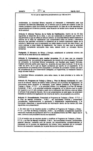DECRETO              n
                      ;.,'                                                     Hoja No. 4 de 9


                  Por el cual se reglamenta parcialmente la Ley 1382 de 2010




 ambientales, la Autoridad Minera requerirá al interesado o interesados para que
 subsanen las falencias detectadas, en un término que no podrá ser superior a tres (3)
 meses contados a partir de la fecha del requerimiento. En caso de no ser atendidos los
 requerimientos en el término previsto, esta situación se tendrá como causal de rechazo
 de la solicitud.

 Artículo 8. Infonne Técnico de la Visita de Viabllización. Dentro de los 30 días
 siguientes al desarrollo de la visita, o una vez subsanada la situación que motivó el
 requerimiento a que se refiere el articulo anterior, la Autoridad Minera deberá elaborar el
 informe de la visita de viabilización que comprenderá todos los temas y elementos
 técnicos que permitan corroborar la existencia de la minerla tradicional objeto de la
 solicitud y determinar que la explotación es viable desde el punto de vista minero, así
 como precisar el área objeto de legalización. AsI mismo, en caso que la autoridad
 ambiental competente acompatie esta visita, deberá emitir un concepto técnico
 ambiental.

 Parágrafo.   El Ministerio de Minas y Energía, establecerá el contenido mlnimo del
 informe de la visíta técnica de viabilización.

 Artículo 9. Competencia      para mediar Acuerdos.        En el caso     que      se presente
superposición de una solicitud de legalización de minerla con una propuesta o contrato
de concesión, la Autoridad Minera competente, con facultad para sugerir fórmulas,
mediará entre las partes para lograr los acuerdos de que trata el articulo 12 de la Ley
1382 de 2010, de lo cual se dejará constancia por escrito en el expediente. Si la
superposición se presenta entre propuestas o contratos de concesión minera que sean
de competencia de una Gobernación Delegada y el Ingeominas, la mediación estará a
cargo de este Instituto.

La Autoridad Minera competente, para estos casos, le dará prioridad a la visita de
viabilización.

Articulo 10. Programa de Trabajo y Obras y Plan de Manejo Ambiental. En caso
que en el informe técnico se estime viable continuar con el proceso de legalización, se
comunicará dicha situación al interesado, quien deberá presentar el Programa de
Trabajo y Obras - PTa. -, a la autoridad minera o su delegada y el Plan de Manejo
Ambiental - P.M.A a la autoridad ambiental competente, en un término que no podrá
                      -
ser superior a un (1) atio contado a partir de la notificación del informe a que se refiere
el artículo 8 del presente Decreto. De no ser presentado(s) en este lapso, se entenderá
desistida la solicitud de legalización de minería de hecho y se procederá a su archívo.

Articulo 11. Procedimiento.    Presentado   el Programa de Trabajos y Obras         - P.T.O- y
el Plan de Manejo Ambiental - P.M.A -, las autoridades mineras y ambientales
competentes, respectivamente, lo aprobarán o establecerán respectivamente, o le
formularán objeciones o requerimientos de información dentro de los treinta (30) días
siguientes a su presentación.

1. En caso que no se requiera ajustar o modificar el Programa de Trabajos y Obras -
PTO    - y el Plan de Manejo Ambiental - P.M.A -, las entidades competentes expedirán
resolución motivada de aprobación del PTO o de establecimiento del PMA, según sea el             '),.
caso, contra la cual procederá recurso de reposición.

2. En el evento que se requiera ajustar o modificar el Programa de Trabajos y Obras -
PTO - y el Plan de Manejo Ambiental- P.M.A -, las autoridades mineras y ambientales
deberán efectuar, mediante auto de trámite, los requerimientos correspondientes al
interesado en el proceso de legalización de minera, como resultado de un concepto
técnico de evaluación realizada por la parte técnica de la entidad evaluadora.
 