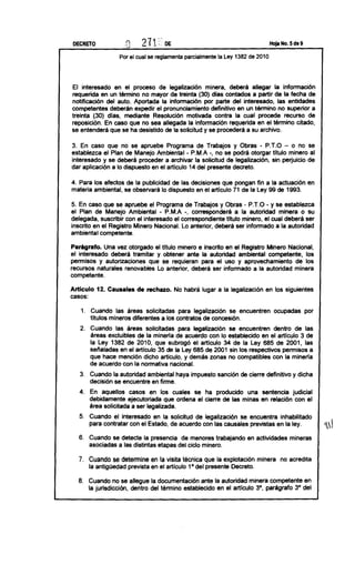 DECRETO                                                                                  Hoja No. 5 de 9

                      Por el cual se reglamenta    parcialmente   la Ley 1382 de 2010




 El interesado    en el proceso de legalización      minera, deberá allegar la información
requerida en un término no mayor de treinta (30) días contados a partir de la fecha de
notificación   del auto. Aportada la información    por parte del interesado,   las entidades
competentes     deberán expedir el pronunciamiento     definitivo en un término no superior a
treinta (30) dias, mediante Resolución       motivada contra la cual procede recurso de
reposición. En caso que no sea allegada la información requerida en el término citado,
se entenderá que se ha desistido de la solicitud y se procederá a su archivo.

3. En caso que no se apruebe Programa de Trabajos y Obras - P.T.O - o no se
establezca el Plan de Manejo Ambiental - P.M.A -, no se podrá otorgar titulo minero al
interesado y se deberá proceder a archivar la solicitud de legalización, sin perjuicio de
dar aplicación a lo dispuesto en el articulo 14 del presente decreto.

4. Para los efectos de la publicidad de las decisiones que pongan fin a la actuación                           en
materia ambiental, se observará lo dispuesto en el articulo 71 de la Ley 99 de 1993.

5. En caso que se apruebe el Programa              de Trabajos     y Obras - P.T.O - y se establezca
el Plan de Manejo Ambiental       - P.M.A          -, corresponderá         a la autoridad     minera o su
delegada, suscribir con el interesado el          correspondiente   titulo minero, el cual deberá ser
inscrito en el Registro Minero Nacional.          Lo anterior, deberá ser informado a la autoridad
ambiental competente.

Parágrafo.    Una vez otorgado el titulo minero e inscrito en el Registro Minero Nacional,
el interesado   deberá tramitar y obtener ante la autoridad ambiental competente,       los
permisos y autorizaciones      que se requieran para el uso y aprovechamiento      de los
recursos naturales renovables Lo anterior, deberá ser informado a la autoridad minera
competente.

Artículo     12. Causales    de rechazo.     No habrá lugar a la legalización            en los siguientes
casos:

     1. Cuando las áreas solicitadas      para legalización   se encuentren                  ocupadas       por
        titulas mineros diferentes a los contratos de concesión.
    2. Cuando las áreas solicitadas     para legalización se encuentren     dentro de las
       áreas excluibles de la mineria de acuerdo con lo establecido en el articulo 3 de
       la Ley 1382 de 2010, que subrogó el articulo 34 de la Ley 685 de 2001, las
       señaladas en el articulo 35 de la Ley 685 de 2001 sin los respectivos permisos a
       que hace mención dicho articulo, y demás zonas no compatibles        con la mineria
       de acuerdo' con la normativa nacional.
    3. Cuando la autoridad ambiental haya impuesto                sanción     de cierre definitivo    y dicha
       decisión se encuentre en firme.
    4.     En aquellos     casos en los cuales se ha producido         una sentencia   judicial
           debidamente     ejecutoriada  que ordena el cierre de las minas en relación con el
           área solicitada a ser legalizada.
    5. Cuando el interesado en la solicitud de legalización    se encuentra inhabilitado
       para contratar con el Estado, de acuerdo con las causales previstas en la ley.
                                                                                                                    '
    6. Cuando se detecte la presencia    de menores trabajando                   en actividades      mineras
       asociadas a las distintas etapas del ciclo minero.

    7. Cuando se determine en la visita técnica que la explotación minera                         no acredita
       la antigüedad prevista en el articulo 1° del presente Decreto.

    8. Cuando no se allegue la documentación       ante la autoridad minera competente en
       la jurisdicción, dentro del término establecido en el artículo 3°, parágrafo 3° del
 