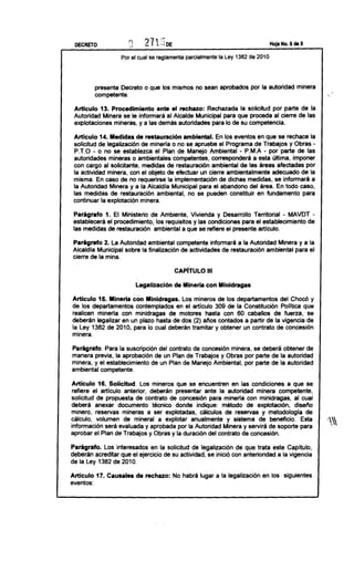 DECRETO                  D                                                              Hoja No. 6 de 9


                      Por el cual se reglamenta parcialmente la Ley 1382 de 2010




           presente Decreto o que los mismos no sean aprobados por la autoridad minera                              ,
           competente.                                                                                          



 Articulo 13. Procedimiento ante el rechazo: Rechazada la solicitud por parte de la
 Autoridad Minera se le informará al Alcalde Municipal para que proceda al cierre de las
 explotaciones mineras, y a las demás autoridades para lo de su competencia.

 Articulo 14. Medidas de restauración ambiental. En los eventos en que se rechace la
 solicitud de legalización de minería o no se apruebe el Programa de Trabajos y Obras -
 P.T.O- o no se establezca el Plan de Manejo Ambiental - P.M.A- por parte de las
 autoridades mineras o ambientales competentes, corresponderá a esta última, imponer
 con cargo al solicitante, medidas de restauración ambiental de las áreas afectadas por
 la actividad minera, con el objeto de efectuar un cierre ambientalmente adecuado de la
 misma. En caso de no requerirse la implementación de dichas medidas, se informará a
 la Autoridad Minera y a la Alcaldía Municipal para el abandono del área. En todo caso,
 las medidas de restauración ambiental, no se pueden constituir en fundamento para
 continuar la explotación minera.

 Parágrafo 1. El Ministerio de Ambiente, Vivienda y Desarrollo Territorial - MAVDT -
 establecerá el procedimiento, los requisitos y las condiciones para el establecimiento de
 las medidas de restauración ambiental a que se refiere el presente artículo.

Parágrafo 2. La Autoridad ambiental competente informará a la Autoridad Minera y a la
Alcaldía Municipal sobre la finalización de actividades de restauración ambiental para el
cierre de la mina.

                                              CAPíTULO       11I



                              Legalización de Minería con Minidragas

Articulo 15. Mineria con Minidragas. Los mineros de los departamentos del Chocó y
de los departamentos contemplados en el articulo 309 de la Constitución Política que
realicen mineria con minídragas de motores hasta con 60 caballos de fuerza, se
deberán legalizar en un plazo hasta de dos (2) ailos contados a partir de la vigencia de
la Ley 1382 de 2010, para lo cual deberán tramitar y obtener un contrato de concesión
minera.

Parágrafo. Para la suscripción del contrato de concesión minera, se deberá obtener de
manera previa, la aprobación de un Plan de Trabajos y Obras por parte de la autoridad
minera, y el establecimiento de un Plan de Manejo Ambiental, por parte de la autoridad
ambiental competente.

Articulo 16. Solicitud.           Los mineros que se encuentren en las condiciones a que se
 refiere el artículo anterior, deberán presentar ante la autoridad minera competente,
solicitud de propuesta de contrato de concesión para minería con minidragas, al cual
deberá anexar documento técnico donde indique: método de explotación, diseilo
minero, reservas mineras a ser explotadas, cálculos de reservas y metodologia de
Cá lCUlO VOlume n de mi ne ra l a exPlOta r an ualme nt e Y Sistem a de be nefiICi° Esta
.             ..                                                .      .             .                          .)~,
ln fo r m a'cl o n s er á eV aluad a y a prObada Po r la Au to nd ad M ,ner a y Serv lr á d e s op o rte Para
                                                                                                       '

aprobar el Plan de Trabajos y Obras y la duración del contrato de concesión.

Parágrafo. Los interesados en la solicitud de legalización de que trata este Capítulo,
deberán acreditar que el ejercicio de su actividad, se inició con anterioridad a la vigencia
de la Ley 1382 de 2010.

Articulo 17. Causales de rechazo: No habrá lugar a la legalización en los siguientes
eventos:
 