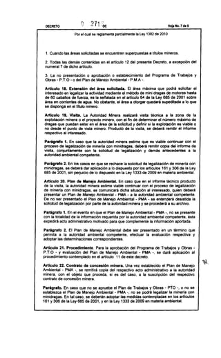 DECRETO
                          Q                                                     Hoja No. 7 de 9


                   Por el cual se reglamenta parcialmente la Ley 1382 de 2010



 1. Cuando las áreas solicitadas se encuentren superpuestas a títulos mineros.

 2. Todas las demás contenidas en el articulo 12 del presente Decreto, a excepción del
 numeral 7 de dicho artículo.

 3. La no presentación o aprobación o establecimiento del Programa de Trabajos y
 Obras   - P.T.O- o del   Plan de Manejo Ambiental-   P.M.A-.

 Artículo 18. Extensión del área solicitada. El área máxima que podrá solicitar el
 interesado en legalizar la actividad mediante el método de mini dragas de motores hasta
 de 60 caballos de fuerza, es la sellalada en el articulo 64 de la Ley 685 de 2001 sobre
 área en corrientes de agua. No obstante, el área a otorgar quedará supeditada a lo que
 se disponga en el título minero.

Artículo 19. Visita. La Autoridad Minera realizará visita técnica a la zona de la
explotación minera o el proyecto minero, con el fin de determinar el número máximo de
dragas que puedan estar en el área de la solicitud y definir si la explotación es viable o
no desde el punto de vista minero. Producto de la visita, se deberá remitir el informe
respectivo al interesado.

Parágrafo 1. En caso que la autoridad minera estime que es viable continuar con el
proceso de legalización de minerla con minidragas, deberá remitir copia del informe de
visita, conjuntamente con la solicitud de legalización y demás antecedentes a la
autoridad ambiental competente.

Parágrafo 2. En los casos en que se rechace la solicitud de legalización de mineria con
minidragas, se deberá dar aplicación a lo dispuesto por los artículos 161 y 306 de la Ley
685 de 2001, sin perjuicio de lo dispuesto en la Ley 1333 de 2009 en materia ambiental.

Artículo 20. Plan de Manejo Ambiental. En caso que en el informe técnico producto
de la visita, la autoridad minera estime viable continuar con el proceso de legalización
de mineria con minidragas, se comunicará dicha situación al interesado, quien deberá
presentar un Plan de Manejo Ambiental - PMA - a la autoridad ambiental competente.
De no ser presentado el Plan de Manejo Ambiental - PMA - se entenderá desistida la
solicitud de legalización por parte de la autoridad minera y se procederá a su archivo.

Parágrafo 1. En el evento en que el Plan de Manejo Ambiental- PMA -, no se presente
con la totalidad de la información requerida por la autoridad ambiental competente, ésta
expedirá acto administrativo motivado para que complemente la información aportada.

Parágrafo 2. El Plan de Manejo Ambiental debe ser presentado en un término que
permita a la autoridad ambiental competente, efectuar la evaluación respectiva y
adoptar las determinaciones correspondientes.
Articulo 21. Procedimiento.      Para la aprobación del Programa de Trabajos y Obras              -
P.T.O - y evaluación del Plan de Manejo Ambiental - PMA -, se dará aplicación al
procedimiento contemplado en el articulo 11 de este decreto.

Artículo 22. Contrato de concesión minera. Una vez establecido el Plan de Manejo
Ambiental - PMA -, se remitirá copia del respectivo acto administrativo a la autoridad
minera, con el objeto que proceda, si es del caso, a la suscripción del respectivo
contrato de concesión minera.

Parágrafo. En caso que no se apruebe el Plan de Trabajos y Obras - PTO -, o no se
establezca el Plan de Manejo Ambiental - PMA -, no se podrá legalizar la minería con
minidragas. En tal caso, se deberán adoptar las medidas contempladas en los artículos
161 y 306 de la Ley 685 de 2001, y en la Ley 1333 de 2009 en materia ambiental.
 
