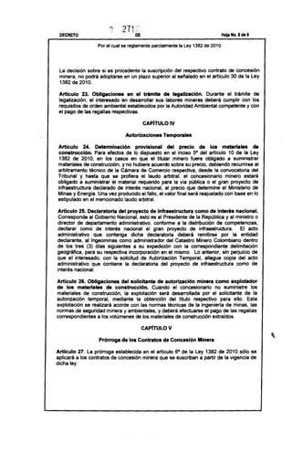 DECRETO                                                                                 Hoja No. 8 de 9

                     Por el cual se reglamenta      parcialmente   la Ley 1382 de 2010




 la decisión sobre si es procedente la suscripción del respectivo contrato de concesión
 minera, no podrá adoptarse en un plazo superior al señalado en el artículo 30 de la ley
                                                                              .
 1382 de 2010.

 Articulo 23. Obligaciones        en el trámite    de legalización.   Durante el trámite de
 legalización, el interesado en desarrollar sus labores mineras deberá cumplir con los
 requisitos de orden ambíental establecidos     por la Autoridad Ambiental competente y con
 el pago de las regalías respectivas.

                                            CAPíTULO          IV

                                   Autorizaciones         Temporales

Articulo       24. Determinación        provisional  del precio      de los materiales      de
construcción.        Para efectos de lo dispuesto en el inciso 5° del articulo 10 de la ley
 1382 de 2010, en los casos en que el titular minero fuere obligado a suministrar
materiales de construcción,      y no hubiere acuerdo sobre su precio, debiendo recurnrse al
arbitramento      técnico de la Cámara de Comercio respectiva, desde la convocatoria       del
Tribunal y hasta que se profiera el laudo arbitral, el concesionario            minero estará
obligado a suministrar       el material requerido para la vla pública o el gran proyecto de
infraestructura     declarado de interés nacional, al precio que determine el Ministerio de
Minas y Energía. Una vez producido el fallo, el valor final será reajustado con base en lo
estipulado en el mencionado laudo arbitral.

Articulo     25. Declaratoria   del proyecto de infraestructura        como de interés nacional.
 Corresponde      al Gobierno Nacional, esto es al Presidente de la República y al ministro o
director de departamento        administrativo,  conforme a la distribución         de competencias,
declarar      como de interés nacional el gran proyecto de infraestructura.                     El acto
administrativo       que contenga      dicha declaratoria      deberá     remitirse   por la entidad
declarante,     al Ingeominas    como administrador      del Catastro Minero Colombiano           dentro
de los tres (3) días siguientes          a su expedición     con la correspondiente       delimitación
geográfica,     para su respectiva incorporación      en el mismo. lo anterior, sin perjuicio de
que el interesado,       con la solicitud de Autorización       Temporal,    allegue copla del acto
administrativo      que contiene la declaratoria     del proyecto de infraestructura          como de
interés nacional.

Articulo 26. Obligaciones del solicitante de autorización minera como explotador
de los materiales de construcción. Cuando el concesionario       no suministre los
materiales    de construcción,     la explotación    será desarrollada  por el solícltante     de la
autorización     temporal,   mediante    la obtención    del título respectivo      para ello. Esta
explotación    se realizará acorde con las normas técnicas de la Ingeniería de minas, las
normas de seguridad minera y ambientales,           y deberá efectuarse el pago de las regalias
correspondientes     a los volúmenes de los materiales de construcción         extraídos.

                                           CAPiTULO          V

                     Prórroga de los Contratos de Concesión Minera
Articulo 27. la prórroga establecida        en el articulo 6° de la ley 1382 de 2010 sólo se
aplicará a los contratos   de concesión     minera que se suscriban a partir de la vigencia de
dicha ley.
 