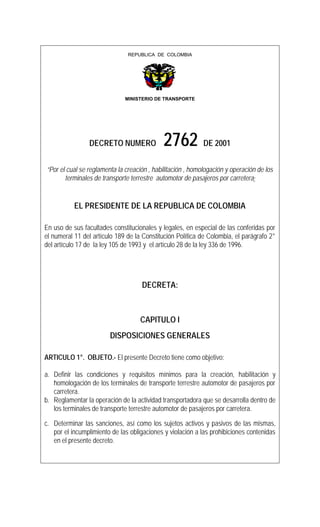 REPUBLICA DE COLOMBIA
MINISTERIO DE TRANSPORTE
DECRETO NUMERO 2762 DE 2001
“Por el cual se reglamenta la creación , habilitación , homologación y operación de los
terminales de transporte terrestre automotor de pasajeros por carretera”
EL PRESIDENTE DE LA REPUBLICA DE COLOMBIA
En uso de sus facultades constitucionales y legales, en especial de las conferidas por
el numeral 11 del artículo 189 de la Constitución Política de Colombia, el parágrafo 2°
del artículo 17 de la ley 105 de 1993 y el artículo 28 de la ley 336 de 1996.
DECRETA:
CAPITULO I
DISPOSICIONES GENERALES
ARTICULO 1°. OBJETO.- El presente Decreto tiene como objetivo:
a. Definir las condiciones y requisitos mínimos para la creación, habilitación y
homologación de los terminales de transporte terrestre automotor de pasajeros por
carretera.
b. Reglamentar la operación de la actividad transportadora que se desarrolla dentro de
los terminales de transporte terrestre automotor de pasajeros por carretera.
c. Determinar las sanciones, así como los sujetos activos y pasivos de las mismas,
por el incumplimiento de las obligaciones y violación a las prohibiciones contenidas
en el presente decreto.
 
