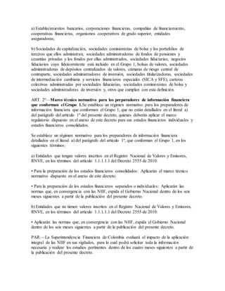 a) Establecimientos bancarios, corporaciones financieras, compañías de financiamiento,
cooperativas financieras, organismos cooperativos de grado superior, entidades
aseguradoras;
b) Sociedades de capitalización, sociedades comisionistas de bolsa y los portafolios de
terceros que ellos administran, sociedades administradoras de fondos de pensiones y
cesantías privadas y los fondos por ellas administrados, sociedades fiduciarias, negocios
fiduciarios cuyo fideicomitente está incluido en el Grupo 1, bolsas de valores, sociedades
administradoras de depósitos centralizados de valores, cámaras de riesgo central de
contraparte, sociedades administradoras de inversión, sociedades titularizadoras, sociedades
de intermediación cambiaria y servicios financieros especiales (SICA y SFE), carteras
colectivas administradas por sociedades fiduciarias, sociedades comisionistas de bolsa y
sociedades administradoras de inversión y, otros que cumplan con esta definición.
ART. 2º—Marco técnico normativo para los preparadores de información financiera
que conforman el Grupo 1.Se establece un régimen normativo para los preparadores de
información financiera que conforman el Grupo 1, que no están detallados en el literal a)
del parágrafo del artículo 1º del presente decreto, quienes deberán aplicar el marco
regulatorio dispuesto en el anexo de este decreto para sus estados financieros individuales y
estados financieros consolidados.
Se establece un régimen normativo para los preparadores de información financiera
detallados en el literal a) del parágrafo del artículo 1º, que conforman el Grupo 1, en los
siguientes términos:
a) Entidades que tengan valores inscritos en el Registro Nacional de Valores y Emisores,
RNVE, en los términos del artículo 1.1.1.1.1 del Decreto 2555 de 2010:
• Para la preparación de los estados financieros consolidados: Aplicarán el marco técnico
normativo dispuesto en el anexo de este decreto.
• Para la preparación de los estados financieros separados o individuales: Aplicarán las
normas que, en convergencia con las NIIF, expida el Gobierno Nacional dentro de los seis
meses siguientes a partir de la publicación del presente decreto.
b) Entidades que no tienen valores inscritos en el Registro Nacional de Valores y Emisores,
RNVE, en los términos del artículo 1.1.1.1.1 del Decreto 2555 de 2010:
• Aplicarán las normas que, en convergencia con las NIIF, expida el Gobierno Nacional
dentro de los seis meses siguientes a partir de la publicación del presente decreto.
PAR.—La Superintendencia Financiera de Colombia evaluará el impacto de la aplicación
integral de las NIIF en sus vigilados, para lo cual podrá solicitar toda la información
necesaria y realizar los estudios pertinentes dentro de los cuatro meses siguientes a partir de
la publicación del presente decreto.
 