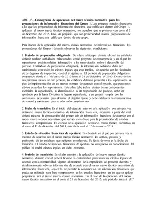 ART. 3º—Cronograma de aplicación del marco técnico normativo para los
preparadores de información financiera del Grupo 1. Los primeros estados financieros
a los que los preparadores de información financiera que califiquen dentro del Grupo 1,
aplicarán el nuevo marco técnico normativo, son aquellos que se preparen con corte al 31
de diciembre del 2015. Esto, sin perjuicio que con posterioridad nuevos preparadores de
información financiera califiquen dentro de este grupo.
Para efectos de la aplicación del marco técnico normativo de información financiera, los
preparadores del Grupo 1 deberán observar las siguientes condiciones:
1. Período de preparación obligatoria: Se refiere al tiempo durante el cual las entidades
deberán realizar actividades relacionadas con el proyecto de convergencia y en el que los
supervisores podrán solicitar información a los supervisados sobre el desarrollo del
proceso. Tratándose de preparación obligatoria, la información solicitada debe ser
suministrada con todos los efectos legales que esto implica, de acuerdo con las facultades
de los órganos de inspección, control y vigilancia. El período de preparación obligatoria
comprende desde el 1º de enero de 2013 hasta el 31 de diciembre de 2013. Dentro de los
dos primeros meses de este período, las entidades deberán presentar a los supervisores un
plan de implementación de las nuevas normas, de acuerdo con el modelo, que para estos
efectos acuerden los supervisores. Este plan debe incluir dentro de sus componentes
esenciales la capacitación, la identificación de un responsable del proceso, debe ser
aprobado por la Junta Directiva u órgano equivalente, y en general cumplir con las
condiciones necesarias para alcanzar el objetivo fijado y debe establecer las herramientas
de control y monitoreo para su adecuado cumplimiento.
2. Fecha de transición: Es el inicio del ejercicio anterior a la aplicación por primera vez
del nuevo marco técnico normativo de información financiera, momento a partir del cual
deberá iniciarse la construcción del primer año de información financiera de acuerdo con el
nuevo marco técnico normativo que servirá como base para la presentación de estados
financieros comparativos. En el caso de la aplicación del nuevo marco técnico normativo en
el corte al 31 de diciembre del 2015, esta fecha será el 1º de enero de 2014.
3. Estado de situación financiera de apertura: Es el estado en el que por primera vez se
medirán de acuerdo con el nuevo marco técnico normativo los activos, pasivos y
patrimonio de las entidades que apliquen este decreto. Su fecha de corte es la fecha de
transición. El estado de situación financiera de apertura no será puesto en conocimiento del
público ni tendrá efectos legales en dicho momento.
4. Período de transición: Es el año anterior a la aplicación del nuevo marco técnico
normativo durante el cual deberá llevarse la contabilidad para todos los efectos legales de
acuerdo con la normatividad vigente al momento de la expedición del presente decreto, y
simultáneamente obtener información de acuerdo con el nuevo marco técnico normativo de
información financiera, con el fin de permitir la construcción de información financiera que
pueda ser utilizada para fines comparativos en los estados financieros en los que se aplique
por primera vez el nuevo marco técnico normativo. En el caso de la aplicación del nuevo
marco técnico normativo en el corte al 31 de diciembre del 2015, este periodo iniciará el 1º
 