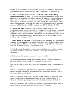 de enero de 2014 y terminará el 31 de diciembre de 2014. Esta información financiera no
será puesta en conocimiento del público ni tendrá efectos legales en dicho momento.
5. Últimos estados financieros conforme a los decretos 2649 y 2650 de 1993 y
normatividad vigente: Se refiere a los estados financieros preparados con corte al 31 de
diciembre del año inmediatamente anterior a la fecha de aplicación. Para todos los efectos
legales, esta preparación se hará de acuerdo con los decretos 2649 y 2650 de 1993 y las
normas que los modifiquen o adicionen y la demás normatividad contable vigente sobre la
materia para ese entonces. En el caso de la aplicación del nuevo marco técnico normativo
en el corte al 31 de diciembre del 2015 esta fecha será el 31 de diciembre de 2014.
6. Fecha de aplicación: Es aquella a partir de la cual cesará la utilización de la
normatividad contable vigente al momento de expedición del presente decreto y comenzará
la aplicación del nuevo marco técnico normativo para todos los efectos, incluyendo la
contabilidad oficial, libros de comercio y presentación de estados financieros. En el caso de
la aplicación del nuevo marco técnico normativo en el corte al 31 de diciembre del 2015
esta fecha será el 1º de enero de 2015.
7. Primer período de aplicación: Es aquel durante el cual, por primera vez, la contabilidad
se llevará, para todos los efectos, de acuerdo con el nuevo marco técnico normativo. En el
caso de la aplicación del nuevo marco técnico normativo, este período está comprendido
entre el 1º de enero de 2015 y el 31 de diciembre de 2015.
8. Fecha de reporte: Es aquella en la que se presentarán los primeros estados financieros
de acuerdo con el nuevo marco técnico normativo, con la siguiente información
comparativa:
a) Estado de situación financiera: comparativo con dos períodos;
b) Estado de resultados del ejercicio y otro resultado integral, Estado de cambios en el
patrimonio y Estado de flujo de efectivo: comparativo con un período.
En el caso de la aplicación del nuevo marco técnico normativo será el 31 de diciembre de
2015.
PAR. 1º—Los órganos que ejercen inspección, vigilancia y control deberán tomar las
medidas necesarias para adecuar sus recursos en orden a observar lo dispuesto y para los
fines contemplados en este decreto.
PAR. 2º—El Consejo Técnico de la Contaduría Pública, resolverá las inquietudes que se
formulen en desarrollo de la adecuada aplicación del marco técnico normativo de
información financiera para los preparadores de información financiera del Grupo 1.
PAR. 3º—Las entidades que no pertenezcan al Grupo 1 podrán voluntariamente aplicar el
marco regulatorio dispuesto en el anexo de este decreto. En este caso:
 
