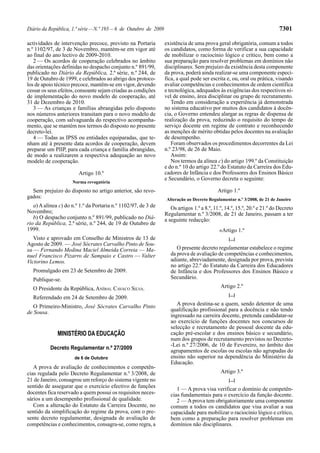 Diário da República, 1.ª série—N.º 193—6 de Outubro de 2009 7301
actividades de intervenção precoce, previsto na Portaria
n.º 1102/97, de 3 de Novembro, mantém-se em vigor até
ao final do ano lectivo de 2009-2010.
2 — Os acordos de cooperação celebrados no âmbito
das orientações definidas no despacho conjunto n.º 891/99,
publicado no Diário da República, 2.ª série, n.º 244, de
19 de Outubro de 1999, e celebrados ao abrigo dos protoco-
los de apoio técnico precoce, mantêm-se em vigor, devendo
cessar os seus efeitos, consoante sejam criadas as condições
de implementação do novo modelo de cooperação, até
31 de Dezembro de 2010.
3 — As crianças e famílias abrangidas pelo disposto
nos números anteriores transitam para o novo modelo de
cooperação, com salvaguarda do respectivo acompanha-
mento, que se mantém nos termos do disposto no presente
decreto-lei.
4 — Todas as IPSS ou entidades equiparadas, que te-
nham até à presente data acordos de cooperação, devem
preparar um PIIP, para cada criança e família abrangidas,
de modo a realizarem a respectiva adequação ao novo
modelo de cooperação.
Artigo 10.º
Norma revogatória
Sem prejuízo do disposto no artigo anterior, são revo-
gados:
a) A alínea c) do n.º 1.º da Portaria n.º 1102/97, de 3 de
Novembro;
b) O despacho conjunto n.º 891/99, publicado no Diá-
rio da República, 2.ª série, n.º 244, de 19 de Outubro de
1999.
Visto e aprovado em Conselho de Ministros de 13 de
Agosto de 2009. — José Sócrates Carvalho Pinto de Sou-
sa — Fernando Medina Maciel Almeida Correia — Ma-
nuel Francisco Pizarro de Sampaio e Castro — Valter
Victorino Lemos.
Promulgado em 23 de Setembro de 2009.
Publique-se.
O Presidente da República, ANÍBAL CAVACO SILVA.
Referendado em 24 de Setembro de 2009.
O Primeiro-Ministro, José Sócrates Carvalho Pinto
de Sousa.
MINISTÉRIO DA EDUCAÇÃO
Decreto Regulamentar n.º 27/2009
de 6 de Outubro
A prova de avaliação de conhecimentos e competên-
cias regulada pelo Decreto Regulamentar n.º 3/2008, de
21 de Janeiro, consagrou um reforço do sistema vigente no
sentido de assegurar que o exercício efectivo de funções
docentes fica reservado a quem possui os requisitos neces-
sários a um desempenho profissional de qualidade.
Com a alteração do Estatuto da Carreira Docente, no
sentido da simplificação do regime da prova, com o pre-
sente decreto regulamentar, designada de avaliação de
competências e conhecimentos, consagra-se, como regra, a
existência de uma prova geral obrigatória, comum a todos
os candidatos, como forma de verificar a sua capacidade
de mobilizar o raciocínio lógico e crítico, bem como a
sua preparação para resolver problemas em domínios não
disciplinares. Sem prejuízo da existência desta componente
da prova, poderá ainda realizar-se uma componente especí-
fica, a qual pode ser escrita e, ou, oral ou prática, visando
avaliar competências e conhecimentos de ordem científica
e tecnológica, adequados às exigências dos respectivos ní-
vel de ensino, área disciplinar ou grupo de recrutamento.
Tendo em consideração a experiência já demonstrada
no sistema educativo por muitos dos candidatos à docên-
cia, o Governo entendeu alargar as regras de dispensa de
realização da prova, reduzindo o requisito do tempo de
serviço docente em regime de contrato e reconhecendo
as menções de mérito obtidas pelos docentes na avaliação
de desempenho.
Foram observados os procedimentos decorrentes da Lei
n.º 23/98, de 26 de Maio.
Assim:
Nos termos da alínea c) do artigo 199.º da Constituição
e do n.º 10 do artigo 22.º do Estatuto da Carreira dos Edu-
cadores de Infância e dos Professores dos Ensinos Básico
e Secundário, o Governo decreta o seguinte:
Artigo 1.º
Alteração ao Decreto Regulamentar n.º 3/2008, de 21 de Janeiro
Os artigos 1.º a 8.º, 11.º, 14.º, 15.º, 20.º e 21.º do Decreto
Regulamentar n.º 3/2008, de 21 de Janeiro, passam a ter
a seguinte redacção:
«Artigo 1.º
[...]
O presente decreto regulamentar estabelece o regime
da prova de avaliação de competências e conhecimentos,
adiante, abreviadamente, designada por prova, prevista
no artigo 22.º do Estatuto da Carreira dos Educadores
de Infância e dos Professores dos Ensinos Básico e
Secundário.
Artigo 2.º
[...]
A prova destina-se a quem, sendo detentor de uma
qualificação profissional para a docência e não tendo
ingressado na carreira docente, pretenda candidatar-se
ao exercício de funções docentes nos concursos de
selecção e recrutamento de pessoal docente da edu-
cação pré-escolar e dos ensinos básico e secundário,
num dos grupos de recrutamento previstos no Decreto-
-Lei n.º 27/2006, de 10 de Fevereiro, no âmbito dos
agrupamentos de escolas ou escolas não agrupadas do
ensino não superior na dependência do Ministério da
Educação.
Artigo 3.º
[...]
1 — A prova visa verificar o domínio de competên-
cias fundamentais para o exercício da função docente.
2 — Aprova tem obrigatoriamente uma componente
comum a todos os candidatos que visa avaliar a sua
capacidade para mobilizar o raciocínio lógico e crítico,
bem como a preparação para resolver problemas em
domínios não disciplinares.
 