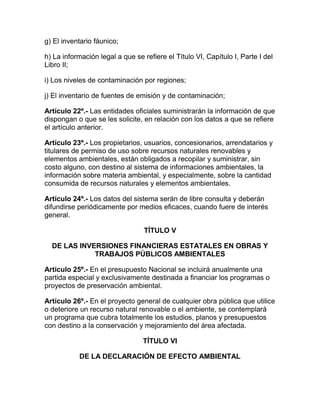 g) El inventario fáunico;
h) La información legal a que se refiere el Título VI, Capítulo I, Parte I del
Libro II;
i) Los niveles de contaminación por regiones;
j) El inventario de fuentes de emisión y de contaminación;
Artículo 22º.- Las entidades oficiales suministrarán la información de que
dispongan o que se les solicite, en relación con los datos a que se refiere
el artículo anterior.
Artículo 23º.- Los propietarios, usuarios, concesionarios, arrendatarios y
titulares de permiso de uso sobre recursos naturales renovables y
elementos ambientales, están obligados a recopilar y suministrar, sin
costo alguno, con destino al sistema de informaciones ambientales, la
información sobre materia ambiental, y especialmente, sobre la cantidad
consumida de recursos naturales y elementos ambientales.
Artículo 24º.- Los datos del sistema serán de libre consulta y deberán
difundirse periódicamente por medios eficaces, cuando fuere de interés
general.
TÍTULO V
DE LAS INVERSIONES FINANCIERAS ESTATALES EN OBRAS Y
TRABAJOS PÚBLICOS AMBIENTALES
Artículo 25º.- En el presupuesto Nacional se incluirá anualmente una
partida especial y exclusivamente destinada a financiar los programas o
proyectos de preservación ambiental.
Artículo 26º.- En el proyecto general de cualquier obra pública que utilice
o deteriore un recurso natural renovable o el ambiente, se contemplará
un programa que cubra totalmente los estudios, planos y presupuestos
con destino a la conservación y mejoramiento del área afectada.
TÍTULO VI
DE LA DECLARACIÓN DE EFECTO AMBIENTAL
 