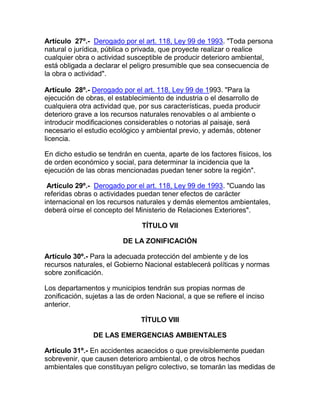 Artículo 27º.- Derogado por el art. 118, Ley 99 de 1993. "Toda persona
natural o jurídica, pública o privada, que proyecte realizar o realice
cualquier obra o actividad susceptible de producir deterioro ambiental,
está obligada a declarar el peligro presumible que sea consecuencia de
la obra o actividad".
Artículo 28º.- Derogado por el art. 118, Ley 99 de 1993. "Para la
ejecución de obras, el establecimiento de industria o el desarrollo de
cualquiera otra actividad que, por sus características, pueda producir
deterioro grave a los recursos naturales renovables o al ambiente o
introducir modificaciones considerables o notorias al paisaje, será
necesario el estudio ecológico y ambiental previo, y además, obtener
licencia.
En dicho estudio se tendrán en cuenta, aparte de los factores físicos, los
de orden económico y social, para determinar la incidencia que la
ejecución de las obras mencionadas puedan tener sobre la región".
Artículo 29º.- Derogado por el art. 118, Ley 99 de 1993. "Cuando las
referidas obras o actividades puedan tener efectos de carácter
internacional en los recursos naturales y demás elementos ambientales,
deberá oírse el concepto del Ministerio de Relaciones Exteriores".
TÍTULO VII
DE LA ZONIFICACIÓN
Artículo 30º.- Para la adecuada protección del ambiente y de los
recursos naturales, el Gobierno Nacional establecerá políticas y normas
sobre zonificación.
Los departamentos y municipios tendrán sus propias normas de
zonificación, sujetas a las de orden Nacional, a que se refiere el inciso
anterior.
TÍTULO VIII
DE LAS EMERGENCIAS AMBIENTALES
Artículo 31º.- En accidentes acaecidos o que previsiblemente puedan
sobrevenir, que causen deterioro ambiental, o de otros hechos
ambientales que constituyan peligro colectivo, se tomarán las medidas de
 