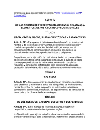 emergencia para contrarrestar el peligro. Ver la Resolución del DAMA
618 de 2003
PARTE IV
DE LAS NORMAS DE PRESERVACIÓN AMBIENTAL RELATIVAS A
ELEMENTOS AJENOS A LOS RECURSOS NATURALES
TÍTULO I
PRODUCTOS QUÍMICOS, SUSTANCIAS TÓXICAS Y RADIOACTIVAS
Artículo 32º.- Para prevenir deterioro ambiental o daño en la salud del
hombre y de los demás seres vivientes, se establecerán requisitos y
condiciones para la importación, la fabricación, el transporte, el
almacenamiento, la comercialización, el manejo, el empleo o la
disposición de sustancias y productos tóxicos o peligrosos.
En particular, en la ejecución de cualquier actividad en que se utilicen
agentes físicos tales como sustancias radioactivas o cuando se opere
con equipos productores de radiaciones, se deberán cumplir los
requisitos y condiciones establecidos para garantizar la adecuada
protección del ambiente, de la salud del hombre y demás seres vivos.
TÍTULO II
DEL RUIDO
Artículo 33º.- Se establecerán las condiciones y requisitos necesarios
para preservar y mantener la salud y la tranquilidad de los habitantes,
mediante control de ruidos, originados en actividades industriales,
comerciales, domésticas, deportivas, de esparcimiento, de vehículos de
transporte, o de otras actividades análogas.
TÍTULO III
DE LOS RESIDUOS, BASURAS, DESECHOS Y DESPERDICIOS
Artículo 34º.- En el manejo de residuos, basuras, desechos y
desperdicios, se observarán las siguientes reglas:
a.- Se utilizarán los mejores métodos, de acuerdo con los avances de la
ciencia y la tecnología, para la recolección, tratamiento, procesamiento o
 