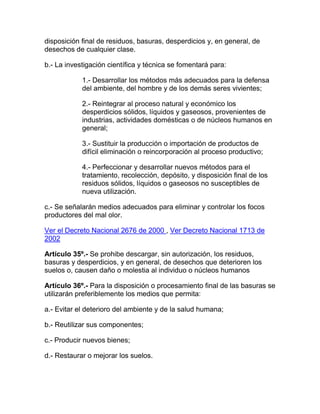 disposición final de residuos, basuras, desperdicios y, en general, de
desechos de cualquier clase.
b.- La investigación científica y técnica se fomentará para:
1.- Desarrollar los métodos más adecuados para la defensa
del ambiente, del hombre y de los demás seres vivientes;
2.- Reintegrar al proceso natural y económico los
desperdicios sólidos, líquidos y gaseosos, provenientes de
industrias, actividades domésticas o de núcleos humanos en
general;
3.- Sustituir la producción o importación de productos de
difícil eliminación o reincorporación al proceso productivo;
4.- Perfeccionar y desarrollar nuevos métodos para el
tratamiento, recolección, depósito, y disposición final de los
residuos sólidos, líquidos o gaseosos no susceptibles de
nueva utilización.
c.- Se señalarán medios adecuados para eliminar y controlar los focos
productores del mal olor.
Ver el Decreto Nacional 2676 de 2000 , Ver Decreto Nacional 1713 de
2002
Artículo 35º.- Se prohibe descargar, sin autorización, los residuos,
basuras y desperdicios, y en general, de desechos que deterioren los
suelos o, causen daño o molestia al individuo o núcleos humanos
Artículo 36º.- Para la disposición o procesamiento final de las basuras se
utilizarán preferiblemente los medios que permita:
a.- Evitar el deterioro del ambiente y de la salud humana;
b.- Reutilizar sus componentes;
c.- Producir nuevos bienes;
d.- Restaurar o mejorar los suelos.
 