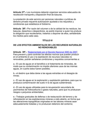 Artículo 37º.- Los municipios deberán organizar servicios adecuados de
recolección transporte y disposición final de basuras.
La prestación de este servicio por personas naturales o jurídicas de
derecho privado requerirá autorización ajustada a los requisitos y
condiciones que establezca el Gobierno.
Artículo 38º.- Por razón del volumen o de la calidad de los residuos, las
basuras, desechos o desperdicios, se podrá imponer a quien los produce
la obligación que recolectarlos, tratarlos o disponer de ellos, señalándole
los medios para cada caso.
TÍTULO IV
DE LOS EFECTOS AMBIENTALES DE LOS RECURSOS NATURALES
NO RENOVABLES
Artículo 39º.- Reglamentado por el Decreto Nacional 3083 de 2007.
Para prevenir y para controlar los efectos nocivos que puedan producir
en el ambiente el uso o la explotación de recursos naturales no
renovables, podrán señalarse condiciones y requisitos concernientes a:
a.- El uso de aguas en el beneficio o el tratamiento de minerales, de
modo que su contaminación no impida ulteriores usos de las mismas
aguas, en cuanto estos fueren posibles;
b.- el destino que deba darse a las aguas extraídas en el desagüe de
minas;
c.- El uso de aguas en la exploración y explotación petrolera, para que no
produzca contaminación del suelo ni la de aguas subterráneas;
d.- El uso de aguas utilizadas para la recuperación secundaria de
yacimientos de hidrocarburos o gases naturales, para que no produzcan
riesgos o perjuicios ambientales;
e.- Trabajos graduales de defensa o de restauración del terreno y de
reforestación en las explotaciones mineras a cielo abierto, en forma que
las alteraciones topográficas originadas en las labores mineras sean
adecuadamente tratadas y no produzcan deterioro del contorno;
 