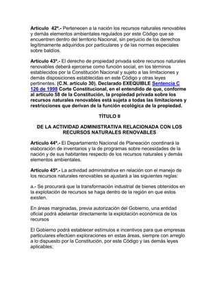 Artículo 42º.- Pertenecen a la nación los recursos naturales renovables
y demás elementos ambientales regulados por este Código que se
encuentren dentro del territorio Nacional, sin perjuicio de los derechos
legítimamente adquiridos por particulares y de las normas especiales
sobre baldíos.
Artículo 43º.- El derecho de propiedad privada sobre recursos naturales
renovables deberá ejercerse como función social, en los términos
establecidos por la Constitución Nacional y sujeto a las limitaciones y
demás disposiciones establecidas en este Código y otras leyes
pertinentes. (C.N. artículo 30). Declarado EXEQUIBLE Sentencia C
126 de 1998 Corte Constitucional, en el entendido de que, conforme
al artículo 58 de la Constitución, la propiedad privada sobre los
recursos naturales renovables está sujeta a todas las limitaciones y
restricciones que derivan de la función ecológica de la propiedad.
TÍTULO II
DE LA ACTIVIDAD ADMINISTRATIVA RELACIONADA CON LOS
RECURSOS NATURALES RENOVABLES
Artículo 44º.- El Departamento Nacional de Planeación coordinará la
elaboración de inventarios y la de programas sobre necesidades de la
nación y de sus habitantes respecto de los recursos naturales y demás
elementos ambientales.
Artículo 45º.- La actividad administrativa en relación con el manejo de
los recursos naturales renovables se ajustará a las siguientes reglas:
a.- Se procurará que la transformación industrial de bienes obtenidos en
la explotación de recursos se haga dentro de la región en que estos
existen.
En áreas marginadas, previa autorización del Gobierno, una entidad
oficial podrá adelantar directamente la explotación económica de los
recursos
El Gobierno podrá establecer estímulos e incentivos para que empresas
particulares efectúen exploraciones en estas áreas, siempre con arreglo
a lo dispuesto por la Constitución, por este Código y las demás leyes
aplicables;
 