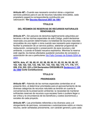 Artículo 46º.- Cuando sea necesario construir obras u organizar
servicios públicos para el uso de recursos naturales renovables, cada
propietario pagará la correspondiente contribución por
valorización. Ver Decreto Nacional 2857 de 1981
TÍTULO III
DEL RÉGIMEN DE RESERVAS DE RECURSOS NATURALES
RENOVABLES.
Artículo 47º.- Sin perjuicio de derechos legítimamente adquiridos por
terceros o de las normas especiales de este Código, podrá declararse
reservada una porción determinada o la totalidad de recursos naturales
renovables de una región o zona cuando sea necesario para organizar o
facilitar la prestación de un servicio público, adelantar programas de
restauración, conservación o preservación de esos recursos y del
ambiente, o cuando el Estado resuelva explotarlos. Mientras la reserva
esté vigente, los bienes afectados quedarán excluidos de concesión o
autorización de uso a particulares Ver Fallo Consejo de Estado 0254 de
2001
NOTA: Arts. 47, 56, 60, 61, 62, 88, 89, 90, 91, 92, 93, 94, 95, 96, 97,
103, 120, 122, 125, 133, 146, 151, 153, 154, 162, 170, 171, 176, 177,
209, 216, 222, 223 y 234 Declarados EXEQUIBLES Sentencia C 126
de 1998 Corte Constitucional.
TÍTULO IV
PRIORIDADES
Artículo 48º.- Además de las normas especiales contenidas en el
presente libro, al determinar prioridades para el aprovechamiento de las
diversas categorías de recursos naturales se tendrán en cuenta la
conveniencia de la preservación ambiental, la necesidad de mantener
suficientes reservas de recursos cuya escasez fuere o pudiere llegar a
ser crítica y la circunstancia de los beneficios y costos económicos y
sociales de cada proyecto.
Artículo 49º.- Las prioridades referentes a los diversos usos y al
otorgamiento de permisos, concesiones o autorizaciones sobre un mismo
recurso, serán señaladas previamente, con carácter general y para cada
 