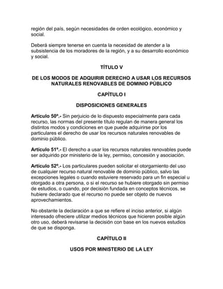 región del país, según necesidades de orden ecológico, económico y
social.
Deberá siempre tenerse en cuenta la necesidad de atender a la
subsistencia de los moradores de la región, y a su desarrollo económico
y social.
TÍTULO V
DE LOS MODOS DE ADQUIRIR DERECHO A USAR LOS RECURSOS
NATURALES RENOVABLES DE DOMINIO PÚBLICO
CAPÍTULO I
DISPOSICIONES GENERALES
Artículo 50º.- Sin perjuicio de lo dispuesto especialmente para cada
recurso, las normas del presente título regulan de manera general los
distintos modos y condiciones en que puede adquirirse por los
particulares el derecho de usar los recursos naturales renovables de
dominio público.
Artículo 51º.- El derecho a usar los recursos naturales renovables puede
ser adquirido por ministerio de la ley, permiso, concesión y asociación.
Artículo 52º.- Los particulares pueden solicitar el otorgamiento del uso
de cualquier recurso natural renovable de dominio público, salvo las
excepciones legales o cuando estuviere reservado para un fin especial u
otorgado a otra persona, o si el recurso se hubiere otorgado sin permiso
de estudios, o cuando, por decisión fundada en conceptos técnicos, se
hubiere declarado que el recurso no puede ser objeto de nuevos
aprovechamientos.
No obstante la declaración a que se refiere el inciso anterior, si algún
interesado ofreciere utilizar medios técnicos que hicieren posible algún
otro uso, deberá revisarse la decisión con base en los nuevos estudios
de que se disponga.
CAPÍTULO II
USOS POR MINISTERIO DE LA LEY
 
