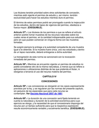 Los titulares tendrán prioridad sobre otros solicitantes de concesión,
mientras esté vigente el permiso de estudio y, así mismo, tendrán
exclusividad para hacer los estudios mientras dure el permiso.
El término de estos permisos podrá ser prorrogado cuando la inejecución
de los estudios, dentro del lapso de vigencia del permiso, obedezca a
fuerza mayor. (EXEQUIBLE).
Artículo 57º.- Los titulares de los permisos a que se refiere el artículo
anterior podrán tomar muestras de los recursos naturales sobre los
cuales verse el permiso, en la cantidad indispensable para sus estudios,
pero sin que puedan comerciar en ninguna forma con las muestras
tomadas.
Se exigirá siempre la entrega a la autoridad competente de una muestra
igual a la obtenida. Si la muestra fuere única, una vez estudiada y dentro
de un lapso razonable, deberá entregarse a dicha autoridad.
La transgresión de esta norma se sancionará con la revocación
inmediata del permiso.
Artículo 58º.- Mientras se encuentre vigente un permiso de estudios no
podrá concederse otro de la misma naturaleza, a menos que se refiera a
aplicaciones o utilizaciones distintas de las que pretenda el titular, ni
otorgarse a terceros el uso del recurso materia del permiso.
CAPÍTULO IV
CONCESIONES
Artículo 59º.- Las concesiones se otorgarán en los casos expresamente
previstos por la ley, y se regularan por las normas del presente capítulo,
sin perjuicio de las especiales que para cada recurso se
contemplan. Ver Decreto Nacional 2857 de 1981
Artículo 60º.- La duración de una concesión será fijada teniendo en
cuenta la naturaleza y duración de la actividad económica para cuyo
ejercicio se otorga, y la necesidad de que el concesionario disponga del
recurso por un tiempo suficiente para que la respectiva explotación
resulte económicamente rentable y socialmente benéfica. (EXEQUIBLE).
 