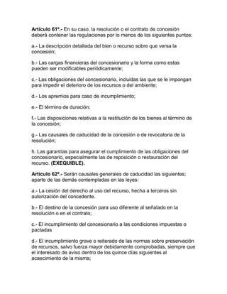 Artículo 61º.- En su caso, la resolución o el contrato de concesión
deberá contener las regulaciones por lo menos de los siguientes puntos:
a.- La descripción detallada del bien o recurso sobre que versa la
concesión;
b.- Las cargas financieras del concesionario y la forma como estas
pueden ser modificables periódicamente;
c.- Las obligaciones del concesionario, incluidas las que se le impongan
para impedir el deterioro de los recursos o del ambiente;
d.- Los apremios para caso de incumplimiento;
e.- El término de duración;
f.- Las disposiciones relativas a la restitución de los bienes al término de
la concesión;
g.- Las causales de caducidad de la concesión o de revocatoria de la
resolución;
h. Las garantías para asegurar el cumplimiento de las obligaciones del
concesionario, especialmente las de reposición o restauración del
recurso. (EXEQUIBLE).
Artículo 62º.- Serán causales generales de caducidad las siguientes;
aparte de las demás contempladas en las leyes:
a.- La cesión del derecho al uso del recurso, hecha a terceros sin
autorización del concedente.
b.- El destino de la concesión para uso diferente al señalado en la
resolución o en el contrato;
c.- El incumplimiento del concesionario a las condiciones impuestas o
pactadas
d.- El incumplimiento grave o reiterado de las normas sobre preservación
de recursos, salvo fuerza mayor debidamente comprobadas, siempre que
el interesado de aviso dentro de los quince días siguientes al
acaecimiento de la misma;
 