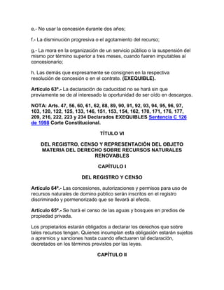 e.- No usar la concesión durante dos años;
f.- La disminución progresiva o el agotamiento del recurso;
g.- La mora en la organización de un servicio público o la suspensión del
mismo por término superior a tres meses, cuando fueren imputables al
concesionario;
h. Las demás que expresamente se consignen en la respectiva
resolución de concesión o en el contrato. (EXEQUIBLE).
Artículo 63º.- La declaración de caducidad no se hará sin que
previamente se de al interesado la oportunidad de ser oído en descargos.
NOTA: Arts. 47, 56, 60, 61, 62, 88, 89, 90, 91, 92, 93, 94, 95, 96, 97,
103, 120, 122, 125, 133, 146, 151, 153, 154, 162, 170, 171, 176, 177,
209, 216, 222, 223 y 234 Declarados EXEQUIBLES Sentencia C 126
de 1998 Corte Constitucional.
TÍTULO VI
DEL REGISTRO, CENSO Y REPRESENTACIÓN DEL OBJETO
MATERIA DEL DERECHO SOBRE RECURSOS NATURALES
RENOVABLES
CAPÍTULO I
DEL REGISTRO Y CENSO
Artículo 64º.- Las concesiones, autorizaciones y permisos para uso de
recursos naturales de domino público serán inscritos en el registro
discriminado y pormenorizado que se llevará al efecto.
Artículo 65º.- Se hará el censo de las aguas y bosques en predios de
propiedad privada.
Los propietarios estarán obligados a declarar los derechos que sobre
tales recursos tengan. Quienes incumplan esta obligación estarán sujetos
a apremios y sanciones hasta cuando efectuaren tal declaración,
decretados en los términos previstos por las leyes.
CAPÍTULO II
 