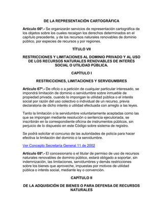 DE LA REPRESENTACIÓN CARTOGRÁFICA
Artículo 66º.- Se organizarán servicios de representación cartográfica de
los objetos sobre los cuales recaigan los derechos determinados en el
capítulo precedente, y de los recursos naturales renovables de dominio
público, por especies de recursos y por regiones.
TÍTULO VII
RESTRICCIONES Y LIMITACIONES AL DOMINIO PRIVADO Y AL USO
DE LOS RECURSOS NATURALES RENOVABLES DE INTERÉS
SOCIAL O UTILIDAD PÚBLICA.
CAPÍTULO I
RESTRICCIONES, LIMITACIONES Y SERVIDUMBRES
Artículo 67º.- De oficio o a petición de cualquier particular interesado, se
impondrá limitación de dominio o servidumbre sobre inmueble de
propiedad privada, cuando lo impongan la utilidad pública o el interés
social por razón del uso colectivo o individual de un recurso, previa
declaratoria de dicho interés o utilidad efectuada con arreglo a las leyes.
Tanto la limitación o la servidumbre voluntariamente aceptadas como las
que se impongan mediante resolución o sentencia ejecutoriada, se
inscribirán en la correspondiente oficina de instrumentos públicos, sin
perjuicio de lo dispuesto en este Código sobre sistema de registro.
Se podrá solicitar el concurso de las autoridades de policía para hacer
efectiva la limitación del dominio o la servidumbre.
Ver Concepto Secretaría General 11 de 2002
Artículo 68º.- El concesionario o el titular de permiso de uso de recursos
naturales renovables de dominio público, estará obligado a soportar, sin
indemnización, las limitaciones, servidumbres y demás restricciones
sobre los bienes que aproveche, impuestas por motivos de utilidad
pública o interés social, mediante ley o convención.
CAPÍTULO II
DE LA ADQUISICIÓN DE BIENES O PARA DEFENSA DE RECURSOS
NATURALES
 
