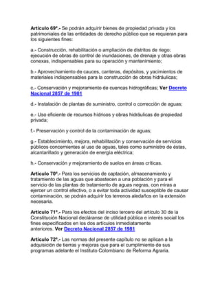 Artículo 69º.- Se podrán adquirir bienes de propiedad privada y los
patrimoniales de las entidades de derecho público que se requieran para
los siguientes fines:
a.- Construcción, rehabilitación o ampliación de distritos de riego;
ejecución de obras de control de inundaciones, de drenaje y otras obras
conexas, indispensables para su operación y mantenimiento;
b.- Aprovechamiento de cauces, canteras, depósitos, y yacimientos de
materiales indispensables para la construcción de obras hidráulicas;
c.- Conservación y mejoramiento de cuencas hidrográficas; Ver Decreto
Nacional 2857 de 1981
d.- Instalación de plantas de suministro, control o corrección de aguas;
e.- Uso eficiente de recursos hídricos y obras hidráulicas de propiedad
privada;
f.- Preservación y control de la contaminación de aguas;
g.- Establecimiento, mejora, rehabilitación y conservación de servicios
públicos concernientes al uso de aguas, tales como suministro de éstas,
alcantarillado y generación de energía eléctrica;
h.- Conservación y mejoramiento de suelos en áreas críticas.
Artículo 70º.- Para los servicios de captación, almacenamiento y
tratamiento de las aguas que abastecen a una población y para el
servicio de las plantas de tratamiento de aguas negras, con miras a
ejercer un control efectivo, o a evitar toda actividad susceptible de causar
contaminación, se podrán adquirir los terrenos aledaños en la extensión
necesaria.
Artículo 71º.- Para los efectos del inciso tercero del artículo 30 de la
Constitución Nacional decláranse de utilidad pública e interés social los
fines especificados en los dos artículos inmediatamente
anteriores. Ver Decreto Nacional 2857 de 1981
Artículo 72º.- Las normas del presente capítulo no se aplican a la
adquisición de tierras y mejoras que para el cumplimiento de sus
programas adelante el Instituto Colombiano de Reforma Agraria.
 