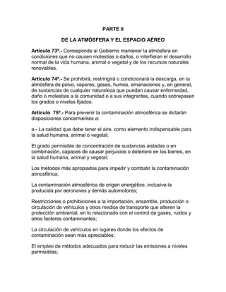 PARTE II
DE LA ATMÓSFERA Y EL ESPACIO AÉREO
Artículo 73º.- Corresponde al Gobierno mantener la atmósfera en
condiciones que no causen molestias o daños, o interfieran el desarrollo
normal de la vida humana, animal o vegetal y de los recursos naturales
renovables.
Artículo 74º.- Se prohibirá, restringirá o condicionará la descarga, en la
atmósfera de polvo, vapores, gases, humos, emanaciones y, en general,
de sustancias de cualquier naturaleza que puedan causar enfermedad,
daño o molestias a la comunidad o a sus integrantes, cuando sobrepasen
los grados o niveles fijados.
Artículo 75º.- Para prevenir la contaminación atmosférica se dictarán
disposiciones concernientes a:
a.- La calidad que debe tener el aire, como elemento indispensable para
la salud humana, animal o vegetal;
El grado permisible de concentración de sustancias aisladas o en
combinación, capaces de causar perjuicios o deterioro en los bienes, en
la salud humana, animal y vegetal;
Los métodos más apropiados para impedir y combatir la contaminación
atmosférica;
La contaminación atmosférica de origen energético, inclusive la
producida por aeronaves y demás automotores;
Restricciones o prohibiciones a la importación, ensamble, producción o
circulación de vehículos y otros medios de transporte que alteren la
protección ambiental, en lo relacionado con el control de gases, ruidos y
otros factores contaminantes;
La circulación de vehículos en lugares donde los efectos de
contaminación sean más apreciables;
El empleo de métodos adecuados para reducir las emisiones a niveles
permisibles;
 