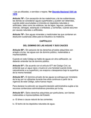 - Las ya utilizadas, o servidas o negras. Ver Decreto Nacional 1541 de
1978
Artículo 78º.- Con excepción de las meteóricas y de las subterráneas,
las demás se consideran aguas superficiales y pueden ser detenidas,
cuando están acumuladas e inmóviles en depósitos naturales o
artificiales, tales como las edáticas, las de lagos, lagunas, pantanos,
charcas, ciénagas, estanques o embalses; y corrientes, cuando escurren
por cauces naturales o artificiales.
Artículo 79º.- Son aguas minerales y medicinales las que contienen en
disolución sustancias útiles para la industria o la medicina.
CAPÍTULO II
DEL DOMINIO DE LAS AGUAS Y SUS CAUCES
Artículo 80º.- Sin perjuicio de los derechos privados adquiridos con
arreglo a la ley, las aguas son de dominio público, inalienables e
imprescriptibles.
Cuando en este Código se hable de aguas sin otra calificación, se
deberán entender las de dominio público.
Artículo 81º.- De acuerdo con el artículo 677 del Código Civil, se
entiende que un agua nace y muere en una heredad cuando brota
naturalmente a su superficie y se evapora o desaparece bajo la superficie
de la misma heredad.
Artículo 82º.- El dominio privado de las aguas se extingue por ministerio
de la ley por no utilizarlas durante tres años continuos a partir de la
vigencia de este Código, salvo fuerza mayor.
Para declarar la extinción se requerirá decisión administrativa sujeta a los
recursos contencioso administrativos previstos por la ley.
Artículo 83º.- Salvo derechos adquiridos por particulares, son bienes
inalienables e imprescriptibles del Estado:
a.- El álveo o cauce natural de las corrientes;
b.- El lecho de los depósitos naturales de agua;
 