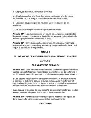 c.- La playas marítimas, fluviales y lacustres;
d.- Una faja paralela a la línea de mareas máximas o a la del cauce
permanente de ríos y lagos, hasta de treinta metros de ancho;
e.- Las áreas ocupadas por los nevados y por los cauces de los
glaciares;
f.- Los estratos o depósitos de las aguas subterráneas.
Artículo 84º.- La adjudicación de un baldío no comprende la propiedad
de aguas, cauces ni, en general, la de bienes a que se refiere el artículo
anterior, que pertenecen al dominio público.
Artículo 85º.- Salvo los derechos adquiridos, la Nación se reserva la
propiedad de aguas minerales y termales y su aprovechamiento se hará
según lo establezca el reglamento.
TÍTULO II
DE LOS MODOS DE ADQUIRIR DERECHO AL USO DE LAS AGUAS
CAPÍTULO I
POR MINISTERIO DE LA LEY
Artículo 86º.- Toda persona tiene derecho a utilizar las aguas de dominio
público para satisfacer sus necesidades elementales, las de su familia y
las de sus animales, siempre que con ello no cauce perjuicios a terceros.
El uso deberá hacerse sin establecer derivaciones, ni emplear máquina
ni aparato, ni detener o desviar el curso de las aguas, ni deteriorar el
cauce o las márgenes de la corriente, ni alterar o contaminar aguas que
en forma que se imposibilite su aprovechamiento por terceros.
Cuando para el ejercicio de este derecho se requiera transitar por predios
ajenos, se deberá imponer la correspondiente servidumbre.
Artículo 87º.- Por ministerio de la ley se podrá hacer uso de aguas de
dominio privado, para consumo doméstico exclusivamente.
CAPÍTULO II
 