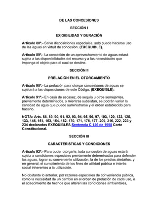 DE LAS CONCESIONES
SECCIÓN I
EXIGIBILIDAD Y DURACIÓN
Artículo 88º.- Salvo disposiciones especiales, solo puede hacerse uso
de las aguas en virtud de concesión. (EXEQUIBLE).
Artículo 89º.- La concesión de un aprovechamiento de aguas estará
sujeta a las disponibilidades del recurso y a las necesidades que
imponga el objeto para el cual se destine.
SECCIÓN II
PRELACIÓN EN EL OTORGAMIENTO
Artículo 90º.- La prelación para otorgar concesiones de aguas se
sujetará a las disposiciones de este Código. (EXEQUIBLE).
Artículo 91º.- En caso de escasez, de sequía u otros semejantes,
previamente determinados, y mientras subsistan, se podrán variar la
cantidad de agua que puede suministrarse y el orden establecido para
hacerlo.
NOTA: Arts. 88, 89, 90, 91, 92, 93, 94, 95, 96, 97, 103, 120, 122, 125,
133, 146, 151, 153, 154, 162, 170, 171, 176, 177, 209, 216, 222, 223 y
234 declarados EXEQUIBLES Sentencia C 126 de 1998 Corte
Constitucional.
SECCIÓN III
CARACTERÍSTICAS Y CONDICIONES
Artículo 92º.- Para poder otorgarle, toda concesión de aguas estará
sujeta a condiciones especiales previamente determinadas para defender
las aguas, lograr su conveniente utilización, la de los predios aledaños, y
en general, el cumplimiento de los fines de utilidad pública e interés
social inherentes a la utilización.
No obstante lo anterior, por razones especiales de conveniencia pública,
como la necesidad de un cambio en el orden de prelación de cada uso, o
el acaecimiento de hechos que alteren las condiciones ambientales,
 