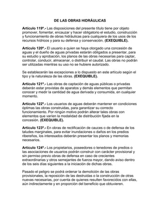 DE LAS OBRAS HIDRÁULICAS
Artículo 119º.- Las disposiciones del presente título tiene por objeto
promover, fomentar, encauzar y hacer obligatorio el estudio, construcción
y funcionamiento de obras hidráulicas para cualquiera de los usos de los
recursos hídricos y para su defensa y conservación. (EXEQUIBLE).
Artículo 120º.- El usuario a quien se haya otorgado una concesión de
aguas y el dueño de aguas privadas estarán obligados a presentar, para
su estudio y aprobación, los planos de las obras necesarias para captar,
controlar, conducir, almacenar, o distribuir el caudal. Las obras no podrán
ser utilizadas mientras su uso no se hubiere autorizado.
Se establecerán las excepciones a lo dispuesto en este artículo según el
tipo y la naturaleza de las obras. (EXEQUIBLE).
Artículo 121º.- Las obras de captación de aguas públicas o privadas
deberán estar provistas de aparatos y demás elementos que permitan
conocer y medir la cantidad de agua derivada y consumida, en cualquier
momento.
Artículo 122º.- Los usuarios de aguas deberán mantener en condiciones
óptimas las obras construidas, para garantizar su correcto
funcionamiento. Por ningún motivo podrán alterar tales obras con
elementos que varíen la modalidad de distribución fijada en la
concesión. (EXEQUIBLE).
Artículo 123º.- En obras de rectificación de cauces o de defensa de los
taludes marginales, para evitar inundaciones o daños en los predios
ribereños, los interesados deberán presentar los planos y memorias
necesarios.
Artículo 124º.- Los propietarios, poseedores o tenedores de predios o
las asociaciones de usuarios podrán construir con carácter provisional y
sin permiso previo obras de defensa en caso de crecientes
extraordinarias y otros semejantes de fuerza mayor, dando aviso dentro
de los seis días siguientes a la iniciación de dichas obras.
Pasado el peligro se podrá ordenar la demolición de las obras
provisionales, la reposición de las destruidas o la construcción de otras
nuevas necesarias, por cuenta de quienes resulten favorecidos con ellas,
aún indirectamente y en proporción del beneficio que obtuvieren.
 
