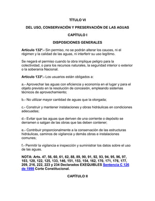 TÍTULO VI
DEL USO, CONSERVACIÓN Y PRESERVACIÓN DE LAS AGUAS
CAPÍTULO I
DISPOSICIONES GENERALES
Artículo 132º.- Sin permiso, no se podrán alterar los cauces, ni el
régimen y la calidad de las aguas, ni interferir su uso legítimo.
Se negará el permiso cuando la obra implique peligro para la
colectividad, o para los recursos naturales, la seguridad interior o exterior
o la soberanía Nacional.
Artículo 133º.- Los usuarios están obligados a:
a.- Aprovechar las aguas con eficiencia y economía en el lugar y para el
objeto previsto en la resolución de concesión, empleando sistemas
técnicos de aprovechamiento;
b.- No utilizar mayor cantidad de aguas que la otorgada;
c.- Construir y mantener instalaciones y obras hidráulicas en condiciones
adecuadas;
d.- Evitar que las aguas que deriven de una corriente o depósito se
derramen o salgan de las obras que las deben contener;
e.- Contribuir proporcionalmente a la conservación de las estructuras
hidráulicas, caminos de vigilancia y demás obras e instalaciones
comunes;
f.- Permitir la vigilancia e inspección y suministrar los datos sobre el uso
de las aguas.
NOTA: Arts. 47, 56, 60, 61, 62, 88, 89, 90, 91, 92, 93, 94, 95, 96, 97,
103, 120, 122, 125, 133, 146, 151, 153, 154, 162, 170, 171, 176, 177,
209, 216, 222, 223 y 234 Declarados EXEQUIBLES Sentencia C 126
de 1998 Corte Constitucional.
CAPÍTULO II
 