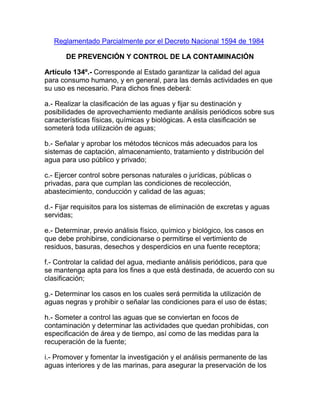 Reglamentado Parcialmente por el Decreto Nacional 1594 de 1984
DE PREVENCIÓN Y CONTROL DE LA CONTAMINACIÓN
Artículo 134º.- Corresponde al Estado garantizar la calidad del agua
para consumo humano, y en general, para las demás actividades en que
su uso es necesario. Para dichos fines deberá:
a.- Realizar la clasificación de las aguas y fijar su destinación y
posibilidades de aprovechamiento mediante análisis periódicos sobre sus
características físicas, químicas y biológicas. A esta clasificación se
someterá toda utilización de aguas;
b.- Señalar y aprobar los métodos técnicos más adecuados para los
sistemas de captación, almacenamiento, tratamiento y distribución del
agua para uso público y privado;
c.- Ejercer control sobre personas naturales o jurídicas, públicas o
privadas, para que cumplan las condiciones de recolección,
abastecimiento, conducción y calidad de las aguas;
d.- Fijar requisitos para los sistemas de eliminación de excretas y aguas
servidas;
e.- Determinar, previo análisis físico, químico y biológico, los casos en
que debe prohibirse, condicionarse o permitirse el vertimiento de
residuos, basuras, desechos y desperdicios en una fuente receptora;
f.- Controlar la calidad del agua, mediante análisis periódicos, para que
se mantenga apta para los fines a que está destinada, de acuerdo con su
clasificación;
g.- Determinar los casos en los cuales será permitida la utilización de
aguas negras y prohibir o señalar las condiciones para el uso de éstas;
h.- Someter a control las aguas que se conviertan en focos de
contaminación y determinar las actividades que quedan prohibidas, con
especificación de área y de tiempo, así como de las medidas para la
recuperación de la fuente;
i.- Promover y fomentar la investigación y el análisis permanente de las
aguas interiores y de las marinas, para asegurar la preservación de los
 