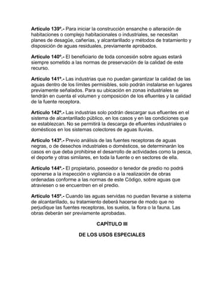 Artículo 139º.- Para iniciar la construcción ensanche o alteración de
habitaciones o complejo habitacionales o industriales, se necesitan
planes de desagüe, cañerías, y alcantarillado y métodos de tratamiento y
disposición de aguas residuales, previamente aprobados.
Artículo 140º.- El beneficiario de toda concesión sobre aguas estará
siempre sometido a las normas de preservación de la calidad de este
recurso.
Artículo 141º.- Las industrias que no puedan garantizar la calidad de las
aguas dentro de los límites permisibles, solo podrán instalarse en lugares
previamente señalados. Para su ubicación en zonas industriales se
tendrán en cuenta el volumen y composición de los efluentes y la calidad
de la fuente receptora.
Artículo 142º.- Las industrias solo podrán descargar sus efluentes en el
sistema de alcantarillado público, en los casos y en las condiciones que
se establezcan. No se permitirá la descarga de efluentes industriales o
domésticos en los sistemas colectores de aguas lluvias.
Artículo 143º.- Previo análisis de las fuentes receptoras de aguas
negras, o de desechos industriales o domésticos, se determinarán los
casos en que deba prohibirse el desarrollo de actividades como la pesca,
el deporte y otras similares, en toda la fuente o en sectores de ella.
Artículo 144º.- El propietario, poseedor o tenedor de predio no podrá
oponerse a la inspección o vigilancia o a la realización de obras
ordenadas conforme a las normas de este Código, sobre aguas que
atraviesen o se encuentren en el predio.
Artículo 145º.- Cuando las aguas servidas no puedan llevarse a sistema
de alcantarillado, su tratamiento deberá hacerse de modo que no
perjudique las fuentes receptoras, los suelos, la flora o la fauna. Las
obras deberán ser previamente aprobadas.
CAPÍTULO III
DE LOS USOS ESPECIALES
 