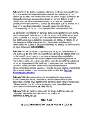 Artículo 151º.- El dueño, poseedor o tenedor tendrá derecho preferente
en el aprovechamiento de las aguas subterráneas existentes en su
predio, de acuerdo con sus necesidades. Se podrá otorgar concesión de
aprovechamiento de aguas subterráneas en terreno distinto al del
peticionario, para los usos domésticos y de abrevadero, previa la
constitución de servidumbres, cuando se demuestre que no existen en el
suyo en profundidad razonable y cuando su alumbramiento no
contraviene alguna de las condiciones establecidas con este título.
La concesión se otorgará sin perjuicio del derecho preferente del dueño,
tenedor o poseedor del terreno en donde se encuentran las aguas, que
podrá oponerse a la solicitud en cuanto lesione ese derecho, siempre
que esté haciendo uso actual de las aguas o se obligue a hacerlo en un
término que se le fijará según el tipo y la naturaleza de las obras
necesarias y en cuanto el caudal subterráneo no exceda las necesidades
de agua del predio. (EXEQUIBLE).
Artículo 152º.- Cuando se compruebe que las aguas del subsuelo de
una cuenca o de una zona se encuentran en peligro de agotamiento o de
contaminación, o en merma progresiva y sustancial en cantidad o
calidad, se suspenderá definitiva o temporalmente el otorgamiento de
nueva concesiones en la cuenca o zona; se podrá decretar la caducidad
de las ya otorgadas o limitarse el uso, o ejecutarse, por cuenta de los
usuarios, obras y trabajos necesarios siempre que medie el
consentimiento de dichos usuarios, y si esto no fuere posible, mediante la
ejecución de la obra por el sistema de valorización. Ver Decreto
Nacional 2857 de 1981
Artículo 153º.- Las concesiones de aprovechamiento de aguas
subterráneas podrán ser revisados o modificadas o declararse su
caducidad, cuando haya agotamiento de tales aguas o las circunstancias
hidrogeológicas que se tuvieron en cuenta para otorgarlas hayan
cambiado sustancialmente. (EXEQUIBLE).
Artículo 154º.- El titular de concesión de aguas subterráneas está
obligado a extraerlas de modo que no se produzcan
sobrantes.(EXEQUIBLE).
TÍTULO VIII
DE LA ADMINISTRACIÓN DE LAS AGUAS Y CAUCES
 