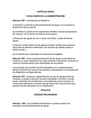 CAPÍTULO ÚNICO
FACULTADES DE LA ADMINISTRACIÓN
Artículo 155º.- Corresponde al Gobierno:
a) Autorizar y controlar el aprovechamiento de aguas y la ocupación y
explotación de los cauces;
b) Coordinar la acción de los organismos oficiales y de las asociaciones
de usuarios, en lo relativo al manejo de las aguas;
c) Reservar las aguas de una o varias corrientes, o parte de dichas
aguas;
d) Ejercer control sobre uso de aguas privadas, cuando sea necesario
para evitar el deterioro ambiental o por razones de utilidad pública e
interés social; y
e) Las demás que contemplen las disposiciones legales.
Artículo 156º.- Para el aprovechamiento de las aguas se estudiará en
conjunto su mejor distribución en cada corriente o derivación, teniendo en
cuenta el reparto actual y las necesidades de los predios.
Las personas que puedan resultar afectadas con la reglamentación,
tienen el derecho de conocer los estudios y de participar en la práctica de
las diligencias correspondientes.
Artículo 157º.- Cualquier reglamentación de uso de aguas podrá ser
revisada o variada, a petición de parte interesada o de oficio, cuando
hayan cambiado las condiciones o circunstancias que se tuvieron en
cuenta para efectuarla y siempre que se haya oído a las personas que
puedan resultar afectadas con la modificación.
TÍTULO IX
CARGAS PECUNIARIAS
Artículo 158º.- Las entidades territoriales no pueden gravar con
impuestos el aprovechamiento de aguas.
 