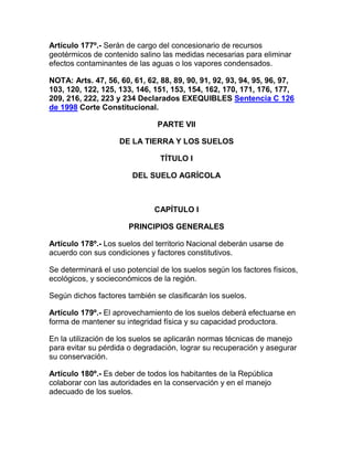 Artículo 177º.- Serán de cargo del concesionario de recursos
geotérmicos de contenido salino las medidas necesarias para eliminar
efectos contaminantes de las aguas o los vapores condensados.
NOTA: Arts. 47, 56, 60, 61, 62, 88, 89, 90, 91, 92, 93, 94, 95, 96, 97,
103, 120, 122, 125, 133, 146, 151, 153, 154, 162, 170, 171, 176, 177,
209, 216, 222, 223 y 234 Declarados EXEQUIBLES Sentencia C 126
de 1998 Corte Constitucional.
PARTE VII
DE LA TIERRA Y LOS SUELOS
TÍTULO I
DEL SUELO AGRÍCOLA
CAPÍTULO I
PRINCIPIOS GENERALES
Artículo 178º.- Los suelos del territorio Nacional deberán usarse de
acuerdo con sus condiciones y factores constitutivos.
Se determinará el uso potencial de los suelos según los factores físicos,
ecológicos, y socieconómicos de la región.
Según dichos factores también se clasificarán los suelos.
Artículo 179º.- El aprovechamiento de los suelos deberá efectuarse en
forma de mantener su integridad física y su capacidad productora.
En la utilización de los suelos se aplicarán normas técnicas de manejo
para evitar su pérdida o degradación, lograr su recuperación y asegurar
su conservación.
Artículo 180º.- Es deber de todos los habitantes de la República
colaborar con las autoridades en la conservación y en el manejo
adecuado de los suelos.
 