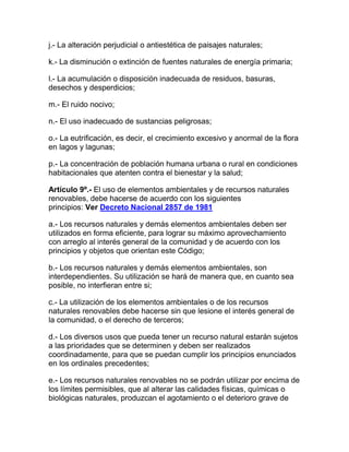 j.- La alteración perjudicial o antiestética de paisajes naturales;
k.- La disminución o extinción de fuentes naturales de energía primaria;
l.- La acumulación o disposición inadecuada de residuos, basuras,
desechos y desperdicios;
m.- El ruido nocivo;
n.- El uso inadecuado de sustancias peligrosas;
o.- La eutrificación, es decir, el crecimiento excesivo y anormal de la flora
en lagos y lagunas;
p.- La concentración de población humana urbana o rural en condiciones
habitacionales que atenten contra el bienestar y la salud;
Artículo 9º.- El uso de elementos ambientales y de recursos naturales
renovables, debe hacerse de acuerdo con los siguientes
principios: Ver Decreto Nacional 2857 de 1981
a.- Los recursos naturales y demás elementos ambientales deben ser
utilizados en forma eficiente, para lograr su máximo aprovechamiento
con arreglo al interés general de la comunidad y de acuerdo con los
principios y objetos que orientan este Código;
b.- Los recursos naturales y demás elementos ambientales, son
interdependientes. Su utilización se hará de manera que, en cuanto sea
posible, no interfieran entre si;
c.- La utilización de los elementos ambientales o de los recursos
naturales renovables debe hacerse sin que lesione el interés general de
la comunidad, o el derecho de terceros;
d.- Los diversos usos que pueda tener un recurso natural estarán sujetos
a las prioridades que se determinen y deben ser realizados
coordinadamente, para que se puedan cumplir los principios enunciados
en los ordinales precedentes;
e.- Los recursos naturales renovables no se podrán utilizar por encima de
los límites permisibles, que al alterar las calidades físicas, químicas o
biológicas naturales, produzcan el agotamiento o el deterioro grave de
 