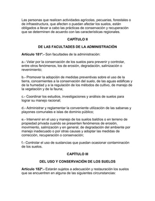 Las personas que realicen actividades agrícolas, pecuarias, forestales o
de infraestructura, que afecten o puedan afectar los suelos, están
obligados a llevar a cabo las prácticas de conservación y recuperación
que se determinen de acuerdo con las características regionales.
CAPÍTULO II
DE LAS FACULTADES DE LA ADMINISTRACIÓN
Artículo 181º.- Son facultades de la administración:
a.- Velar por la conservación de los suelos para prevenir y controlar,
entre otros fenómenos, los de erosión, degradación, salinización o
revenimiento;
b.- Promover la adopción de medidas preventivas sobre el uso de la
tierra, concernientes a la conservación del suelo, de las aguas edáficas y
de la humedad y a la regulación de los métodos de cultivo, de manejo de
la vegetación y de la fauna;
c.- Coordinar los estudios, investigaciones y análisis de suelos para
lograr su manejo racional;
d.- Administrar y reglamentar la conveniente utilización de las sabanas y
playones comunales e islas de dominio público;
e.- Intervenir en el uso y manejo de los suelos baldíos o en terreno de
propiedad privada cuando se presenten fenómenos de erosión,
movimiento, salinización y en general, de degradación del ambiente por
manejo inadecuado o por otras causas y adoptar las medidas de
corrección, recuperación o conservación;
f.- Controlar el uso de sustancias que puedan ocasionar contaminación
de los suelos.
CAPÍTULO III
DEL USO Y CONSERVACIÓN DE LOS SUELOS
Artículo 182º.- Estarán sujetos a adecuación y restauración los suelos
que se encuentren en alguna de las siguientes circunstancias:
 