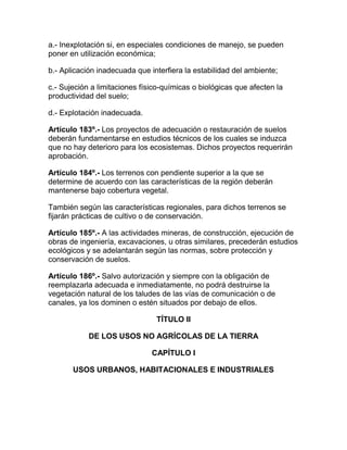 a.- Inexplotación si, en especiales condiciones de manejo, se pueden
poner en utilización económica;
b.- Aplicación inadecuada que interfiera la estabilidad del ambiente;
c.- Sujeción a limitaciones físico-químicas o biológicas que afecten la
productividad del suelo;
d.- Explotación inadecuada.
Artículo 183º.- Los proyectos de adecuación o restauración de suelos
deberán fundamentarse en estudios técnicos de los cuales se induzca
que no hay deterioro para los ecosistemas. Dichos proyectos requerirán
aprobación.
Artículo 184º.- Los terrenos con pendiente superior a la que se
determine de acuerdo con las características de la región deberán
mantenerse bajo cobertura vegetal.
También según las características regionales, para dichos terrenos se
fijarán prácticas de cultivo o de conservación.
Artículo 185º.- A las actividades mineras, de construcción, ejecución de
obras de ingeniería, excavaciones, u otras similares, precederán estudios
ecológicos y se adelantarán según las normas, sobre protección y
conservación de suelos.
Artículo 186º.- Salvo autorización y siempre con la obligación de
reemplazarla adecuada e inmediatamente, no podrá destruirse la
vegetación natural de los taludes de las vías de comunicación o de
canales, ya los dominen o estén situados por debajo de ellos.
TÍTULO II
DE LOS USOS NO AGRÍCOLAS DE LA TIERRA
CAPÍTULO I
USOS URBANOS, HABITACIONALES E INDUSTRIALES
 
