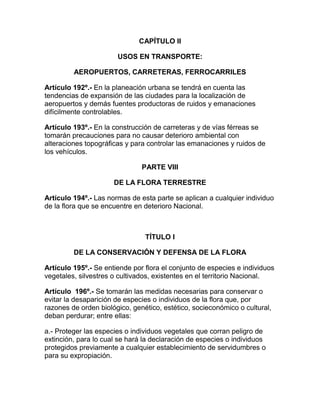 CAPÍTULO II
USOS EN TRANSPORTE:
AEROPUERTOS, CARRETERAS, FERROCARRILES
Artículo 192º.- En la planeación urbana se tendrá en cuenta las
tendencias de expansión de las ciudades para la localización de
aeropuertos y demás fuentes productoras de ruidos y emanaciones
difícilmente controlables.
Artículo 193º.- En la construcción de carreteras y de vías férreas se
tomarán precauciones para no causar deterioro ambiental con
alteraciones topográficas y para controlar las emanaciones y ruidos de
los vehículos.
PARTE VIII
DE LA FLORA TERRESTRE
Artículo 194º.- Las normas de esta parte se aplican a cualquier individuo
de la flora que se encuentre en deterioro Nacional.
TÍTULO I
DE LA CONSERVACIÓN Y DEFENSA DE LA FLORA
Artículo 195º.- Se entiende por flora el conjunto de especies e individuos
vegetales, silvestres o cultivados, existentes en el territorio Nacional.
Artículo 196º.- Se tomarán las medidas necesarias para conservar o
evitar la desaparición de especies o individuos de la flora que, por
razones de orden biológico, genético, estético, socieconómico o cultural,
deban perdurar; entre ellas:
a.- Proteger las especies o individuos vegetales que corran peligro de
extinción, para lo cual se hará la declaración de especies o individuos
protegidos previamente a cualquier establecimiento de servidumbres o
para su expropiación.
 