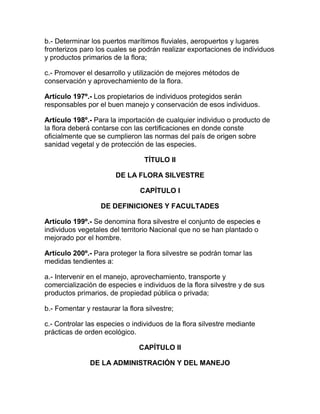 b.- Determinar los puertos marítimos fluviales, aeropuertos y lugares
fronterizos paro los cuales se podrán realizar exportaciones de individuos
y productos primarios de la flora;
c.- Promover el desarrollo y utilización de mejores métodos de
conservación y aprovechamiento de la flora.
Artículo 197º.- Los propietarios de individuos protegidos serán
responsables por el buen manejo y conservación de esos individuos.
Artículo 198º.- Para la importación de cualquier individuo o producto de
la flora deberá contarse con las certificaciones en donde conste
oficialmente que se cumplieron las normas del país de origen sobre
sanidad vegetal y de protección de las especies.
TÍTULO II
DE LA FLORA SILVESTRE
CAPÍTULO I
DE DEFINICIONES Y FACULTADES
Artículo 199º.- Se denomina flora silvestre el conjunto de especies e
individuos vegetales del territorio Nacional que no se han plantado o
mejorado por el hombre.
Artículo 200º.- Para proteger la flora silvestre se podrán tomar las
medidas tendientes a:
a.- Intervenir en el manejo, aprovechamiento, transporte y
comercialización de especies e individuos de la flora silvestre y de sus
productos primarios, de propiedad pública o privada;
b.- Fomentar y restaurar la flora silvestre;
c.- Controlar las especies o individuos de la flora silvestre mediante
prácticas de orden ecológico.
CAPÍTULO II
DE LA ADMINISTRACIÓN Y DEL MANEJO
 