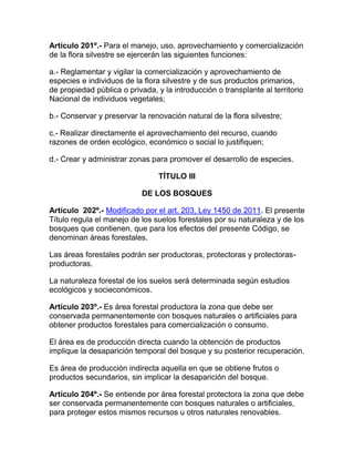 Artículo 201º.- Para el manejo, uso, aprovechamiento y comercialización
de la flora silvestre se ejercerán las siguientes funciones:
a.- Reglamentar y vigilar la comercialización y aprovechamiento de
especies e individuos de la flora silvestre y de sus productos primarios,
de propiedad pública o privada, y la introducción o transplante al territorio
Nacional de individuos vegetales;
b.- Conservar y preservar la renovación natural de la flora silvestre;
c.- Realizar directamente el aprovechamiento del recurso, cuando
razones de orden ecológico, económico o social lo justifiquen;
d.- Crear y administrar zonas para promover el desarrollo de especies.
TÍTULO III
DE LOS BOSQUES
Artículo 202º.- Modificado por el art. 203, Ley 1450 de 2011. El presente
Título regula el manejo de los suelos forestales por su naturaleza y de los
bosques que contienen, que para los efectos del presente Código, se
denominan áreas forestales.
Las áreas forestales podrán ser productoras, protectoras y protectoras-
productoras.
La naturaleza forestal de los suelos será determinada según estudios
ecológicos y socieconómicos.
Artículo 203º.- Es área forestal productora la zona que debe ser
conservada permanentemente con bosques naturales o artificiales para
obtener productos forestales para comercialización o consumo.
El área es de producción directa cuando la obtención de productos
implique la desaparición temporal del bosque y su posterior recuperación.
Es área de producción indirecta aquella en que se obtiene frutos o
productos secundarios, sin implicar la desaparición del bosque.
Artículo 204º.- Se entiende por área forestal protectora la zona que debe
ser conservada permanentemente con bosques naturales o artificiales,
para proteger estos mismos recursos u otros naturales renovables.
 