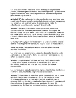 Los aprovechamientos forestales únicos de bosques de propiedad
privada para usos agropecuarios no requieren el permiso a que se refiere
el presente artículo, pero sí el cumplimiento de las normas legales de
política forestal y de suelos.
Artículo 219º.- La explotación forestal por el sistema de aserrío en baja
escala y con fines comerciales, adelantada directamente por campesinos
que tengan en ella su única fuente de trabajo, como medio de
subsistencia, necesita permiso otorgado directamente.
Artículo 220º.- El concesionario o el beneficiario de permiso de
aprovechamientos forestales persistentes o únicos en bosques de
dominio público, deberán pagar, como participación Nacional, una suma
que no exceda el treinta por ciento del precio del producto en bruto en el
mercado más cercano al sitio de aprovechamiento, y que se liquidará en
cada caso.
El municipio en cuya jurisdicción se realice el aprovechamiento forestal
recibirá el veinte por ciento de la suma pagada según el inciso anterior.
Se exceptúan de lo dispuesto en este artículo los beneficiarios de
permisos domésticos.
Las empresas que tengan mayor proporción de capital Nacional serán
preferidas en el otorgamiento de las concesiones y permisos a que se
refiere el presente artículo.
Artículo 221º.- Los beneficiarios de permisos de aprovechamiento
forestal único pagarán, además de la suma fijada en el artículo
precedente, una suma adicional por metro cúbico de madera
aprovechable.
Las sumas que se recauden conforme al presente artículo y al anterior se
destinarán en su totalidad a programas de reforestación.
Artículo 222º.- Cuando se determine que el concesionario o el titular de
permiso no están en condiciones de cumplir con las obligaciones
técnicas establecidas al otorgar la concesión o el permiso o en el
presente Código y demás normas legales, la administración podrá asumir
el cumplimiento de estas obligaciones, quedando de cargo del
concesionario o del titular del permiso el costo de las operaciones, sin
 