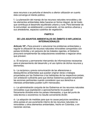 esos recursos o se perturbe el derecho a ulterior utilización en cuanto
ésta convenga al interés público;
f.- La planeación del manejo de los recursos naturales renovables y de
los elementos ambientales debe hacerse en forma integral, de tal modo
que contribuya al desarrollo equilibrado urbano y rural. Para bienestar de
la comunidad, se establecerán y conservarán, en los centros urbanos y
sus alrededores, espacios cubiertos de vegetación.
PARTE II
DE LOS ASUNTOS AMBIENTALES DE ÁMBITO O INFLUENCIA
INTERNACIONALES
Artículo 10º.- Para prevenir o solucionar los problemas ambientales y
regular la utilización de recursos naturales renovables compartidos con
países limítrofes y sin perjuicio de los tratados vigentes, el Gobierno
procurará complementar las estipulaciones existentes o negociar otros
que prevean:
a.- El recíproco y permanente intercambio de informaciones necesarias
para el planeamiento del desarrollo y el uso óptimo de dichos recursos y
elementos;
b.- La recíproca y previa comunicación de las alteraciones o
desequilibrios ambientales que puedan originar obras o trabajos
proyectados por los Gobiernos o los habitantes de los respectivos países,
con antelación suficiente para que dichos Gobiernos puedan emprender
las acciones pertinentes cuando consideren que sus derechos e
intereses ambientales pueden sufrir menoscabo;
c.- La administración conjunta de los Gobiernos en los recursos naturales
renovables cuya explotación o aprovechamiento no pueda ser
físicamente divisible entre los países interesados, o que del punto de
vista técnico o económico no resulte conveniente dividir;
d.- La adopción de medidas para que no cause perjuicios sensibles a
otros países el uso puramente interno de los recursos naturales no
renovables u otros elementos ambientales, hecho en Colombia, o en
naciones vecinas.
 