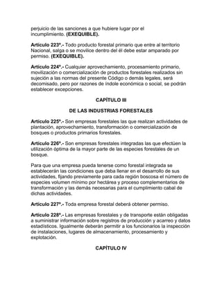 perjuicio de las sanciones a que hubiere lugar por el
incumplimiento. (EXEQUIBLE).
Artículo 223º.- Todo producto forestal primario que entre al territorio
Nacional, salga o se movilice dentro del él debe estar amparado por
permiso. (EXEQUIBLE).
Artículo 224º.- Cualquier aprovechamiento, procesamiento primario,
movilización o comercialización de productos forestales realizados sin
sujeción a las normas del presente Código o demás legales, será
decomisado, pero por razones de índole económica o social, se podrán
establecer excepciones.
CAPÍTULO III
DE LAS INDUSTRIAS FORESTALES
Artículo 225º.- Son empresas forestales las que realizan actividades de
plantación, aprovechamiento, transformación o comercialización de
bosques o productos primarios forestales.
Artículo 226º.- Son empresas forestales integradas las que efectúen la
utilización óptima de la mayor parte de las especies forestales de un
bosque.
Para que una empresa pueda tenerse como forestal integrada se
establecerán las condiciones que deba llenar en el desarrollo de sus
actividades, fijando previamente para cada región boscosa el número de
especies volumen mínimo por hectárea y proceso complementarios de
transformación y las demás necesarias para el cumplimiento cabal de
dichas actividades.
Artículo 227º.- Toda empresa forestal deberá obtener permiso.
Artículo 228º.- Las empresas forestales y de transporte están obligadas
a suministrar información sobre registros de producción y acarreo y datos
estadísticos. Igualmente deberán permitir a los funcionarios la inspección
de instalaciones, lugares de almacenamiento, procesamiento y
explotación.
CAPÍTULO IV
 