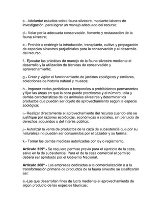 c.- Adelantar estudios sobre fauna silvestre, mediante labores de
investigación, para lograr un manejo adecuado del recurso;
d.- Velar por la adecuada conservación, fomento y restauración de la
fauna silvestre;
e.- Prohibir o restringir la introducción, transplante, cultivo y propagación
de especies silvestres perjudiciales para la conservación y el desarrollo
del recurso;
f.- Ejecutar las prácticas de manejo de la fauna silvestre mediante el
desarrollo y la utilización de técnicas de conservación y
aprovechamiento;
g.- Crear y vigilar el funcionamiento de jardines zoológicos y similares,
colecciones de historia natural y museos;
h.- Imponer vedas periódicas o temporales o prohibiciones permanentes
y fijar las áreas en que la caza puede practicarse y el número, talla y
demás características de los animales silvestres y determinar los
productos que puedan ser objeto de aprovechamiento según la especie
zoológica;
i.- Realizar directamente el aprovechamiento del recurso cuando ello se
justifique por razones ecológicas, económicas o sociales, sin perjuicio de
derechos adquiridos o del interés público;
j.- Autorizar la venta de productos de la caza de subsistencia que por su
naturaleza no puedan ser consumidos por el cazador y su familia;
k.- Tomar las demás medidas autorizadas por ley o reglamento.
Artículo 259º.- Se requiere permiso previo para el ejercicio de la caza,
salvo en la de subsistencia. Para el de la caza comercial el permiso
deberá ser aprobado por el Gobierno Nacional.
Artículo 260º.- Las empresas dedicadas a la comercialización o a la
transformación primaria de productos de la fauna silvestre se clasificarán
así:
a.-Las que desarrollan fines de lucro mediante el aprovechamiento de
algún producto de las especies fáunicas;
 