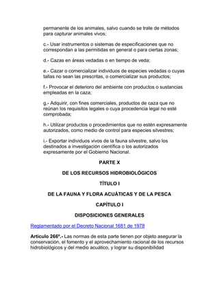 permanente de los animales, salvo cuando se trate de métodos
para capturar animales vivos;
c.- Usar instrumentos o sistemas de especificaciones que no
correspondan a las permitidas en general o para ciertas zonas;
d.- Cazas en áreas vedadas o en tiempo de veda;
e.- Cazar o comercializar individuos de especies vedadas o cuyas
tallas no sean las prescritas, o comercializar sus productos;
f.- Provocar el deterioro del ambiente con productos o sustancias
empleadas en la caza;
g.- Adquirir, con fines comerciales, productos de caza que no
reúnan los requisitos legales o cuya procedencia legal no esté
comprobada;
h.- Utilizar productos o procedimientos que no estén expresamente
autorizados, como medio de control para especies silvestres;
i.- Exportar individuos vivos de la fauna silvestre, salvo los
destinados a investigación científica o los autorizados
expresamente por el Gobierno Nacional.
PARTE X
DE LOS RECURSOS HIDROBIOLÓGICOS
TÍTULO I
DE LA FAUNA Y FLORA ACUÁTICAS Y DE LA PESCA
CAPÍTULO I
DISPOSICIONES GENERALES
Reglamentado por el Decreto Nacional 1681 de 1978
Artículo 266º.- Las normas de esta parte tienen por objeto asegurar la
conservación, el fomento y el aprovechamiento racional de los recursos
hidrobiológicos y del medio acuático, y lograr su disponibilidad
 